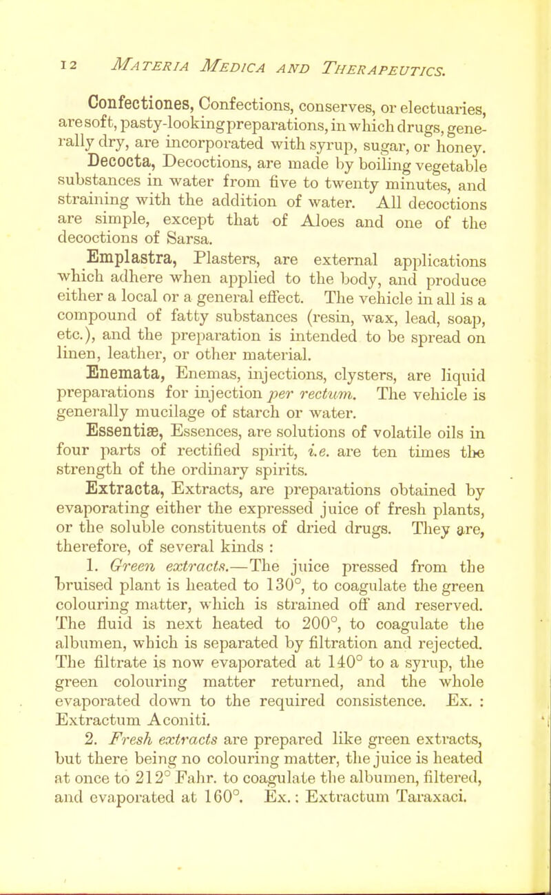 Confectiones, Confections, conserves, or electuaries, aresoft, pasty-lookingpreparations, in which drugs, gene- rally dry, are incorporated with syrup, sugar, or honey. Decocta, Decoctions, are made by boiling vegetable substances in water from five to twenty minutes, and straining with the addition of water. All decoctions are simple, except that of Aloes and one of the decoctions of Sarsa. Emplastra, Plasters, are external applications which adhere when aj^plied to the body, and produce either a local or a general effect. The vehicle in all is a compound of fatty substances (resin, wax, lead, soap, etc.), and the preparation is intended to be spread on linen, leather, or other material. Enemata, Enemas, injections, clysters, are liquid prepai-ations for injection per rectum. The vehicle is generally mucilage of starch or water. Essentiae, Essences, ai^e solutions of volatile oils in four parts of rectified spiiit, i.e. are ten times tl>e strength of the ordinary spirits. Extracta, Extracts, are preparations obtained by evaporating either the expressed juice of fresh plants, or the soluble constituents of dried drugs. They are, therefore, of several kinds : 1. Green extracts.—The juice pressed from the Lruised plant is heated to 130°, to coagulate the green colouring matter, which is strained ofiF and reserved. The fluid is next heated to 200°, to coagulate the albumen, which is separated by filtration and rejected. The filtrate is now evajDorated at 140° to a syrup, the green colouring matter returned, and the whole evaporated down to the required consistence. Ex. : Extractum Aconiti. 2. Fresh extracts are prepared like green extracts, but there being no colouring matter, the juice is heated at once to 212° Falir. to coagulate the albumen, filtered, and evaporated at 160°. Ex.: Extractum Tai-axaci.