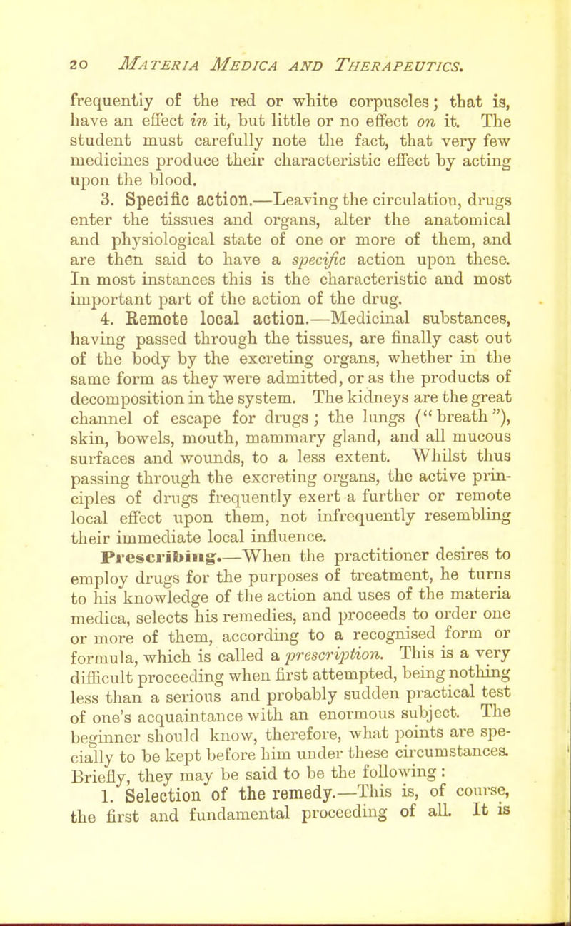 frequently of the red or white corpuscles; that is, have an eflfect in it, but little or no effect on it. The student must carefully note the fact, that very few medicines produce their characteristic efiect by acting upon the blood. 3. Specific action.—Leaving the circulation, drugs enter the tissues and organs, alter the anatomical and physiological state of one or more of them, and are then said to have a specific action upon these. In most instances this is the characteristic and most important part of the action of the drug. 4. Remote local action.—Medicinal substances, having passed through the tissues, are finally cast out of the body by the excreting organs, whether in the same form as they were admitted, or as the products of decomposition m the system. The kidneys are the great channel of escape for drags; the lungs (breath), skin, bowels, mouth, mammary gland, and all mucous surfaces and wounds, to a less extent. Whilst thus passing through the excreting organs, the active prin- ciples of drugs frequently exert a further or remote local effect upon them, not infrequently resembling their immediate local influence. Prescribing.—When the practitioner desires to employ drugs for the purposes of treatment, he turns to his knowledge of the action and uses of the materia medica, selects his remedies, and proceeds to order one or more of them, according to a recognised form or formula, which is called a prescription. This is a very difficult proceeding when first attempted, being notliing less than a serious and probably sudden pi-actical test of one's acquaintauce with an enormous subject. The beginner should know, therefore, what jjoints are spe- cially to be kept before him under these circumstances. Briefly, they may be said to be the following: 1. Selection of the remedy.—This is, of course, the first and fundamental proceeding of all. It is