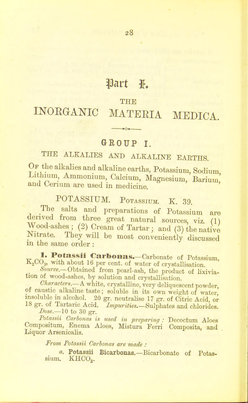 iart THE mOEGANIC MATEEIA MEDICA. GROUP I. THE ALKALIES AND ALKALLNE EAETHS. Op the alkalies and alkaline earths, Potassium, Sodium J^itlmim, Ammonium, Calcium, Magnesium, Barium' and Cerium are used in medicine. ' POTASSIUM. Potassium. K. 39. The salts and preparations of Potassium are derived from three great natural sources, viz. (I) Wood-ashes; (2) Cream of Tartar; and (3) the native JNitrate. Ihey will be most conveniently discussed m the same order : TT n}' Cartoonas.—Carbonate of Potassium, AgOUg, with about 16 per cent, of water of crystallisation. SoiMw.—Obtained from pearl-ash, the product of lixivia- tion of wood-ashes, by solution and ciystallisation. Characters.—A white, crystalline, very deliquescent powder, of caustic alkaline taste; soluble in its own weight of water insoluble in alcohol. 20 gr. neutralise 17 gr. of Citric Acid, or 18 gr. of Tartaric Acid. Impurities.—Sulphates and chlorides. Dose—10 to 30 gr. Potassii Carbonas is used in preparinq : Decoctum Aloes Compositum, Enema Aloes, Mistura Ferri Composita, and Liquor Arsenicalia. From Potassii Carbonas are made : a. Potassii Bicarbonas.—Bicarbonate of Totas- sium. KHCO3.