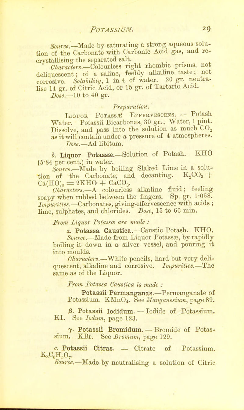 ^OKW.—Made by saturating a strong aqueous solu- tion of the Carbonate with Carbonic Acid gas, and re- crystallising the separated salt. a«r«c<e>-s.—Colourless right rhombic prisms, not deUquescent; of a saline, feebly alkaUne taste; not corrosive. Solubility, 1 in 4 of water. 20 gr. neutra- lise 14 gr. of Citric Acid, or 15 gr. of Tartaric Acid. Dose.—10 to 40 gr. Preparation. LiauoB PoTAssiii Effervescens. — Potash Water. Potassii Bicarbonas, 30 gr.; Water, 1 pint. Dissolve, and pass into the solution as much CO.3 as it will contain under a pressure of 4 atmospheres. Dose.—Ad libitum. b. Liquor Potassse.—Solution of Potash. KHO (5-84 per cent.) ia water. Source.—Made by boiHng Slaked Lime in a solu- tion of the Carbonate, and decanting. K^COs + Ca(H0)2 = 2KH0 + CaCOg. Characters.—A colourless alkaline fluid; feeling soapy when rubbed between the fingers. Sp. gr. 1-058. Impurities.—Carbonates, giving-effervescence with acids ; lime, sulphates, and chlorides. Dose, 15 to 60 min. From Liquor Potasses are made : a. Potassa Caustica.—Caustic Potash. KHO. Source.—Made fi'om Liquor Potassse, by rapidly boiUng it down in a silver vessel, and pouring it into moulds. Characters.—White pencils, hard but very deli- quescent, alkaline and corrosive. Impurities.—The same as of the Liquor. From Potassa Camtica is made : Potassii Permanganas.—Permanganate of Potassium. KMn04. See Manganesium, page 89. /3. Potassii lodidum. — Iodide of Potassium. KI. See lodum, page 123. 7. Potassii Bromidum. — Bromide of Potas- sium. KBr. See Promum, page 129. c. Potassii Citras. — Citrate of Potassium, K3CeH,0,. Source.—Made by neutralising a solution of Citric