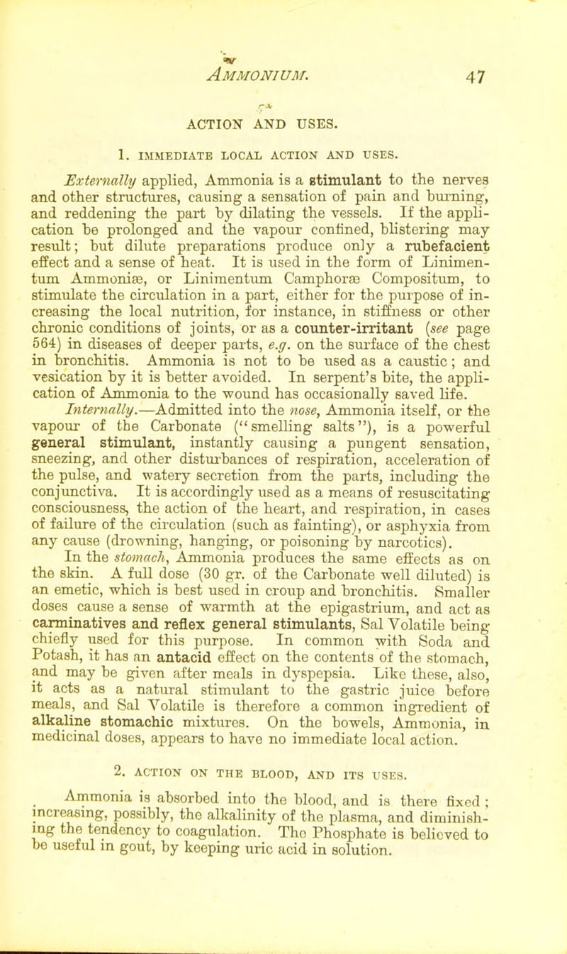 ACTION AND USES. 1. IMMEDIATE LOCAL ACTION AND USES. Externally applied, Ammonia is a stimulant to the nerves and other structures, causing a sensation of pain and bui-ning, and reddening the part by dilating the vessels. If the appli- cation he prolonged and the vapour confined, blistering may- result ; hut dilute preparations produce only a rubefacient effect and a sense of heat. It is used in the form of Linimen- tum Ammonise, or Linimentiun CamphorfB Compositum, to stimulate the circulation in a part, either for the purpose of in- creasing the local nutrition, for instance, in stiffness or other chronic conditions of joints, or as a counter-irritant {see page 564) in diseases of deeper parts, e.g. on the surface of the chest in bronchitis. Ammonia is not to be iised as a caustic; and vesication by it is better avoided. In serpent's bite, the appli- cation of Ammonia to the ■wound has occasionally saved life. Internally.—Admitted into the nose. Ammonia itself, or the vapour of the Carbonate (smelling salts), is a powerful general stimulant, instantly causing a pungent sensation, sneezing, and other disturbances of respiration, acceleration of the pulse, and watery secretion from the parts, including the conjunctiva. It is accordingly used as a means of resuscitating consciousness, the action of the heart, and respiration, in cases of failure of the circulation (such as fainting), or asphyxia from any cause (drowning, hanging, or poisoning by narcotics). In the stomach, Ammonia produces the same effects as on the skin. A full dose (30 gr. of the Carbonate well diluted) is an emetic, which is best used in croup and bronchitis. Smaller doses cause a sense of warmth at the epigastrium, and act as carminatives and reflex general stimulants, Sal Volatile being chiefly used for this purpose. In common with Soda and Potash, it has an antacid effect on the contents of the stomach, and may be given after meals in dyspepsia. Like these, also, it acts as a natural stimulant to the gastric juice before meals, and Sal Volatile is therefore a common ingTedient of alkaline stomachic mixtures. On the bowels. Ammonia, in medicinal doses, appears to have no immediate local action. 2. ACTION ON THE BLOOD, AND ITS USES. Ammonia is absorbed into the blood, and is there fixed ; mcreasmg, possibly, the alkalinity of the plasma, and diminish- ing the tendency to coagulation. Tho Phosphate is believed to be useful in gout, by keeping uric acid in solution.