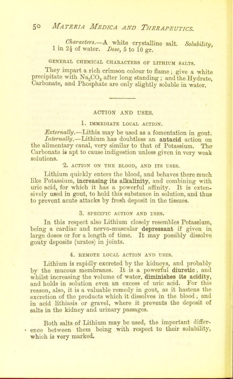 _ Characters.—A white crystalline salt. Solubilitu, 1 m 2i of water. Dose, 5 to 10 gr. GENERAL CHEMICAL CHABACTEES OF LITHIUM SALTS. They impart a rich crimson colour to flame ; give a white precipitate with Na^COj after long standing ; and the Hydrate, Carbonate, and Phosphate are only slightly soluble in water. ACTION AND USES. 1. IMMEDIATE LOCAL ACTION. Externally.—Lithia may be used as a fomentation in gout. Internally.—Lithium has doubtless an antacid action on the alimentary canal, very similar to that of Potassium. The Carbonate is apt to cause indigestion unless given in very weak solutions. ■2. ACTION ON THE BLOOD, AND ITS L'SES. Lithium quickly enters the blood, and behaves there much like Potassium, increasing its alkalinity, and combining with uric acid, for which it has a powerful affinity. It is exten- sively used in gout, to hold this substance in solution, and thus to prevent acute attacks by fresh deposit in the tissues. 3. SPECIFIC ACTION AND USES. In this respect also Lithium closely resembles Potassium, being a cardiac and nervo-muscular depressant if given in large doses or for a length of time. It may possibly dissolve gouty deposits (urates) in joints. 4. REMOTE LOCAL ACTION AND USES. Lithium is rapidly excreted by the kidneys, and probably by the mucous membranes. It is a powerful diuretic, and whilst increasing the volume of water, diminishes its acidity, and holds in solution even an excess of uric acid. For this reason, also, it is a valuable remedy in gout, as it hastens the excretion of the products which it dissolves in the blood , and in acid lithiasis or gravel, where it prevents the deposit of salts in the kidney and urinary passages. Both salts of Lithium may be used, the important differ- ' ence between them being with respect to their solubihty, which is very marked.