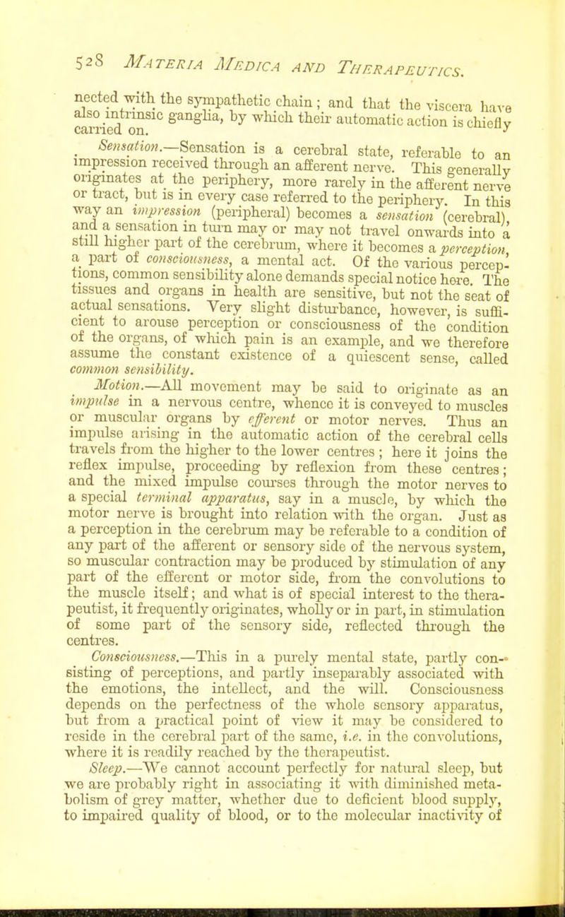 nected with the synipathetic chain ; and that the viscera ha^-e also intrinsic gangha, by which theii- automatic action is chiefly earned on. ^-^uouy _ Sensation is a cerebral state, referable to an impression received through an afferent nerve. This a-eneraUv originates at the periphery, more rarely in the afferent nerve or tract, but is m eveiy case refen-ed to the peripheiy. In this way an impression (peripheral) becomes a sensation (cerebral) and a sensation m turn may or may not travel onwards into a stiU higher part of the cerebrum, where it becomes a perception a part of consciousness, a mental act. Of the various percepi tions, common sensibility alone demands special notice hei-e The tissues and organs in health are sensitive, but not the seat of actual sensations. Very slight disturbance, however, is suflfi- cient to arouse perception or consciousness of the condition of the organs, of which pain is an example, and we therefore assume the constant existence of a quiescent sense, called common sensihility. Motion.—AH movement may be said to originate as an impulse in a nervous centre, whence it is conveyed to muscles or muscular organs by eferent or motor nerves. Thus an impulse arising in the automatic action of the cerebral cells travels fi-om the higher to the lower centres ; here it joins the reflex impulse, proceeding by reflexion from these centres; and the mixed impulse com-ses through the motor nerves to a special terminal apparatus, say in a muscle, by which the motor nerve is brought into relation mth the organ. Just as a perception in the cerebrum may be referable to a condition of any part of the afferent or sensory side of the nervous system, so muscular conti-action may be produced by stimulation of any part of the efferent or motor side, fi'om the convolutions to the muscle itself; and what is of special interest to the thera- peutist, it fi-equently originates, wholly or in part, in stimulation of some part of the sensory side, reflected through the centres. Consciousness.—Tliis in a pui-ely mental state, partly con- sisting of perceptions, and partly inseparably associated with the emotions, the intellect, and the will. Consciousness depends on the perfectness of the whole sensory apparatus, but from a jjractical point of \'iew it may be considered to reside in the cerebral part of the same, i.e. in the convolutions, where it is readily reached by the therapeutist. Sleep.—We cannot account perfectly for natural sleep, but we are probably right in associating it with diminished meta- bolism of grey matter, whether due to deficient blood supply, to impaii'ed quality of blood, or to the molecular inactivity of