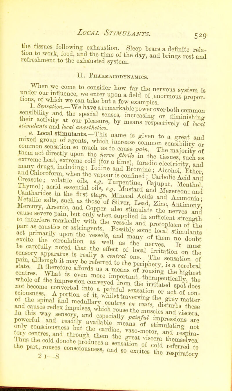 the tissues following exhaustion. Sleep hears a definite rela- tion to work food, and the time of the day, and brings rest and reti-eshment to the exhausted system. II. Phaumacodynamics. When we come to consider how far the nervous system ia under our influence, we enter upon a field of enormouTpropor tions, of which we can take but a few examples ^ ^ sensibrntTS^^T)?^' liave aremarkablepower over both common sensibility and the special senses, increasina- or diminishino- their ac mty at our pleasure, by means refpectivlly of W stimulants wad local ancesthetics. F -^iveiy oi a. Local stimulants.—This name is given to a o-rppf ar.A mixed group of agents, which increase fommon sensSy or common sensation so much as to cause pain. The maiority of them act directly upon the nerve Jibrih in the tiss^ersuch af extreme heat,_extreme cold (for a time), faradic elecSty and many drugs, including: Iodine and Bromine - Alcohol FtW and Chloroform, when the vapour is confiiied Catbohn A.^'i ^' Creasote; volatile oils, ej. Tui-pentSercSup^t Ment^^^^ Thymol ; acrid essential oHs, e.g. Mustard and Mez'ereon and Canthandes in the fii-st stage. Mineral Acids^^tl f • MetalUc salts, such as those^of Si^er Lead zInJ t^,^°^^' Mercury, Arsenic, and Copper also stiTr;^^^tf'/f^ ' cause severe pain, but only when uppli^ll ff^' T?' ^^^ pain, although it may be refeLd to fb«T'- ? sensation of state. It therefore affords us a^^^^^ K 'l^ centres. What is even more im^ortl/ Z^ ^^^^^^ whole of the impressio^^oTviydTot'tL^t^^^^^^ not become converted into a painful sensntion f sciousness. A portion of it sensation or act of con- of the spinal and meduLa V^l*^^^^^^^ and causes reflex impuls^ wMcTrouL /L In this way sensory, anrereciX powerful and reacWy avaS means {f ^^^P^essbns are only consciousness but the laidiac v^l tj^'^'^f'^^ ^.0 part. „ cons^o:t;^r:f^- - ~