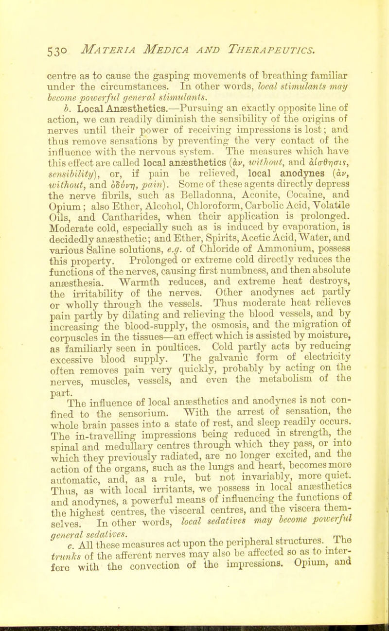 centre as to cause the gasping movements of breathing familiar under the circumstances. In other words, local stimulants may become powerful general stimulants. b. Local Ansesthetics.—Pursuing an exactly opposite line of action, we can readily diminish the sensibility of the origins of nerves until their power of receiving impressions is lost; and thus remove sensations by preventing the very contact of the influence with the nervous system. The mensures which have this offect are called local ansesthetics (av, wit/iout, and a.l(r6r](ris, sensibility), or, if pain be relieved, local anodynes [av, toithout, and oSuvt), pain). Some of these agents directly depress the nerve fibrils, such as Eelladonna, Aconite, Cocaine, and Opium ; also Ether, Alcohol, Cblorof oi-m. Carbolic Acid, Volatile Oils, and Cantharides, when their application is prolonged. Moderate cold, especially such as is induced by evaporation, is decidedly anaesthetic; and Ether, Spu-its, Acetic Acid, Water, and various Saline solutions, e.g. of Chloride of Ammonium, possess this property. Prolonged or extreme cold dii-ectly reduces the ftmctions of the nerves, causing first numbness, and then absolute ansesthesia. Wai-mth reduces, and extreme heat destroys, the irritability of the nei-ves. Other anodynes act partly or wholly through the vessels. Thus moderate heat relievos pain partly by dilating and relieving the blood vessels, and by increasing the blood-supply, the osmosis, and the migration of corpuscles in the tissues—an effect which is assisted by moisture, as familiarly seen in poultices. Cold partly acts by reducing excessive blood supply. The galvanic foim of _ electricity often removes pain very quickly, probably by acting on the nerves, muscles, vessels, and even the metaboUsm of the part. . The influence of local anfEsthetics and anodynes is not con- fined to the sensorium. With the arrest of sensation, the whole brain passes into a state of rest, and sleep readily occui-s. The ia-travelling impressions being reduced in strength, the spinal and medullary centres through which they pass, or into which they previously radiated, are no longer excited, and the action of the organs, such as the lungs and heart, becomes more automatic, and, as a rule, but not invariably more qmet. Thus, as with local initants, we possess m local anaesthetics and anodynes, a powei-ful means of influencing the functions of the highest centres, the visceral centres, and the viscera them- selves. In other words, local sedatives may become powerful general sedatives. i j. j. „ 'tii,„ c AH these measures act upon the peripheral structures. Iho trunks of the afferent nerves may also bo affected so as to mter- fcic with the convection of the impressions. Opium, ana