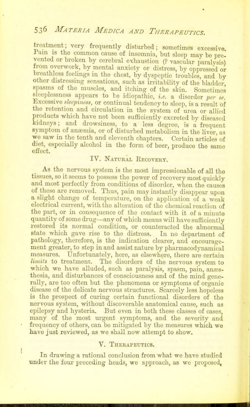 treatment; very frequently disturbed; sometimes excessive -Pain IS the common cause of insomnia, but sleep may be pre- vented or broken by cerebral exhaustion (? vascular paralysis) trom overwork, by mental anxiety or distress, by oppressed or breathless feelings m the chest, by dyspeptic troubles, and by other distressing sensations, such as irritability of the bladder spasms of the muscles, and itcliing of the skin. Sometimes sleeplessness appears to be idiopathic, i.e. a disorder per se. Excessive sleepiness, or continual tendency to sleep, is a result of the retention and circulation in the system of urea or allied products which have not been sufficiently excreted by diseased kidneys; and drowsiness, to a less degree, is a frequent symptom of anasmia, or of disturbed metabolism in the liver, as we saw in the tenth and eleventh chapters. Certain articles of diet, especially alcohol in the form of beer, produce the same effect. rV. Natural Recovery. As the nervous system is the most impressionable of all the tissues, so it seems to possess the power of recovery most quickly and most perfectly from conditions of disorder, when the causes of these are removed. Thus, pain may iastantly disappear upon a slight change of temperature, on the application of a weak electrical current, with the alteration of the chemical reaction of the part, or in consequence of the contact with it of a minute quantity of some drug—any of which means will have sufficiently restored its normal condition, or counteracted the abnoi-mal state which gave rise to the distress. In no department of pathology, therefore, is the indication clearer, and encourage- ment greater, to step in and assist nature by pharmacodynamical measures. Unfortunately, here, as elsewhere, there are certain limits to treatmenr. The disorders of the nervous system to which we have alluded, such as paralysis, spasm, pain, anajs- thesia, and disturbances of consciousness and of the mind gene- rally, are too often but the phenomena or symptoms of organic disease of the delicate nervous structures. Scarcely less hopeless is the prospect of curing certain functional disorders of the nervous system, without discoverable anatomical cause, such as epilepsy and hysteria. But even in both these classes of cases, many of the most urgent symptoms, and the severity and frequency of others, can be mitigated by the measures whicli we liave just reviewed, as we shall now attempt to show. V. Therapexitics. In drawing a rational conclusion from what we have studied imd«r the foui- preceding heads, we approach, as we proposed,