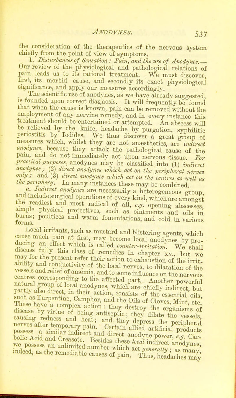 Anodynes. the consideration of the therapeutics of the nervous system chiefly fi-om the point of view of symptoms. 1. Disturbances of Sensation : Pain, and the use of Anodynes.— Our review of the physiological and pathological relations of pain leads us to its rational treatment. We must discover, tu-st, its morbid cause, and secondly its exact physiological significance, and apply our measiu-es accordingly. _ The scientific use of anodynes, as we have akeady suggested, is founded upon correct diagnosis. It will frequently be found that when the cause is known, pain can be removed without the employment of any nervine remedy, and in every instance this treatment should he entertained or attempted. An abscess will be reheved by the knife, headache by purgation, syphilitic periostitis by Iodides. We thus discover a great group of measures which, whilst they are not antesthetics, are indirect because they attack the pathological cause of the pam, and do not immediately act upon nervous tissue For practical purposes, anodynes may be classified into (1) indirect anodynes; {^) direct anodynes which act on the peripheral nerves only; and (3) direct anodynes which act on the centres as well as the periphery. In many instances these may be combined a. Indirect anodynes ai-e necessarHy a heterogeneous eroun and mclude sm^gical operations of every kind, which are amongst 1? •''f fadical of aU, e.g. opening abscesses, simple physical protectives, such as ointments and oils in fo^s' ^ ''^^ ^^'^ fomentations, and cold in various Local irritants, such as mustard and bHstering agents, which cause much pam at first, may become local anod^es b^P'o- ducing an effect which is called counler-irritation. We shaU discuss fuUy this class of remedies in chapter xv., but we may for the present refer their action to exhaustion of the irrTt! vestLnlXf?'^ °^ to dilatation of the vessels and lehef of anaemia, and to some influence on the nervous centres con-espondmg to the affected part. Another poweXu natural poup of local anodynes, which are chiefly indScTbi^ ^V'^^K-tion, consists of the'^sLntM cJ^