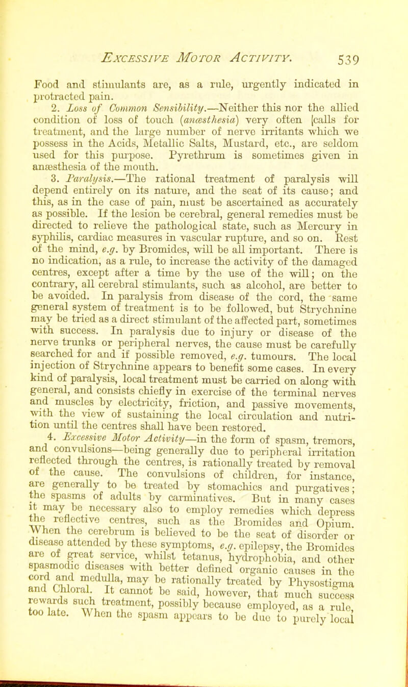 Excessive Motor Activity. Food and sliiiuilants are, as a riile, urgently indicated in protracted pain. 2. Loss of Common Sensibility.—Neither this nor the allied condition of loss of touch [ancesthesia) very often (calls for treatment, and the large numher of nerve irritants which we possess in the Acids, Metallic Salts, Mustard, etc., are seldom used for this pm'pose. Pyrethrum is sometimes given in antesthesia of the mouth. 3. Faralysis.—The rational treatment of paralysis will depend entirely on its natme, and the seat of its cause; and this, as in the case of pain, must he ascertained as accurately as possible. If the lesion be cerebral, general remedies must be directed to relieve the pathological state, such as Mercury in Byphihs, cardiac measures in vascular rupture, and so on. Rest of the mind, e.g. by Bromides, will be all important. There is no indication, as a rule, to iacrease the activity of the damaged centres, except after a time by the use of the will; on the contrary, all cerebral stimulants, such as alcohol, are better to be avoided. In paralysis from disease of the cord, the same general system of treatment is to be followed, but Strychnine may be tried as a direct stimulant of the affected part, sometimes with success. In paralysis due to injury or disease of the nerve trunks or peripheral nerves, the cause must be carefully searched for and if possible removed, e.g. tumours. The local injection of Strychnine appears to benefit some cases. In every kind of paralysis, local treatment must be carried on along with general, and consists chiefly in exercise of the terminal nerves and muscles by electiicity, friction, and passive movements, with the view of sustairung the local circulation and nutri- tion until the centres shall have been restored. 4. Excessive Motor Activity—in the form of spasm, tremors, and convulsions—being generally due to peripheral irritation reflected through the centres, is rationally treated by removal of the cause. The convulsions of childi'cn, for instance are generaUy to be treated by stomachics and piu-gatives' the spasms of adults by carminatives. But in many cases It may be necessary also to employ remedies which depress the reflective centres, such as the Bromides and Opium When the cerebrum is believed to be the seat of disorder or disease attended by these symptoms, e.g. epilepsy, the Bromides are of great service, whilst tetanus, hydrophobia, and other spasmodic diseases with better defined organic causes in the cord and medulla, may be rationally treated by Physostigma and Chloral It cannot be said, however, that much success Z^Zt ' w\ 'fu''''*' ^'^'^•^'^ employed, as a rule, too late. When the spasm appears to be due to purely loca