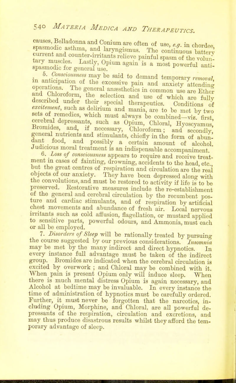 causes, Belladonna and Conium are often of use, e.g. in chordee spasmodic asthma, and laryngismus. The continuous SaS cun-ent and counter-ir-ritants reHeve painful spasm of the voW- tary muscles. Lastly, Opium again is a most powerf^ antt spasmodic for general use. i-uwbrim anti- 5. Consciousness may be said to demand temporary removal in anticipation of the excessive pain and anxiety attending anrrX. J^' general anesthetics in common nl are Ethe? and Chloroform, the selection and use of which are fully described under their special therapeutics. Conditions of eMnent, such as debrium and mania, ai-e to be met by two sets o± remedies, which must always be combined-vie first cerebral depressants, such as Opium, Chloral, Hyoscyamus! Bromides, and, if necessary, Chloroform; and secondly general nutrients and stimulants, chiefly in the form of abuni oant tood, and possibly a certain amount of alcohol Judacious moral treatment is an indispensable accompaniment ' 6 Loss of consciousness appears to require and receive treat- ment in cases of famting, drowning, accidents to the head, etc but the great centres of respiration and circulation are the real objects of our anxiety. They have been depressed along with the convolutions, and must be restored to activity if life is to be preserved. Restorative measures include the re-estabUshment of the general and cerebral circulation by the recumbent pos- ture and cardiac stimulants, and of resjiiration by artificial chest movements and abundance of fresh air. Local nervous imtants such as cold affusion, flagellation, or mustard applied to sensitive parts, powerful odoui-s, and Ammonia, must each or all be employed. 7. Disorders, of Sleep-win be rationally treated by pursuing the course suggested by our previous considerations. Insomnia may be met by the many indirect and direct hypnotics. In every instance full advantage must be taken of the indirect group. Bromides are indicated when the cerebral circulation is excited by overwork ; and Chloral may be combined with it. When pain is present Opium only will induce sleep. When there is much mental distress Opium is again necessary, and Alcohol at bedtime may be invaluable. In every instance the time of administration of hypnotics must be carefully ordered. Further, it must never be forgotten that the narcotics, in- cluding Opium, Morphine, and Chloral, are all powerful de- pressants of the respiration, circulation and excretions, and may thus produce disastrous results whilst they afford the tem- porary advantage of sleep.