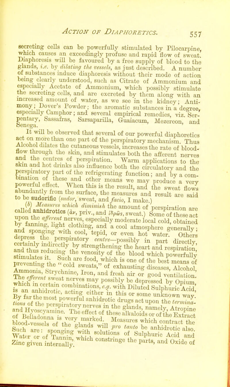 secreting cells can be powerfully stimulated by PilocariDine, whicb causes an exceedingly profuse and rapid flow of sweat. Diaphoresis will be favoui-ed by a free supply of blood to the glands, i.e. by dilating the vessels, as just described. A number of substances induce diaphoresis without their mode of action being clearly understood, such as Citrate of Ammonium and especiaUy Acetate of Ammonium, which possibly stimulate the secretmg cells, and are excreted by them along with an mcreased amoimt of water, as we see ia the kidney; Anti- mony; Dover's Powder; the aromatic substances in a'degree, especiaUy Camphor; and several empirical remedies, viz. Ser- pentary, Sassafras, SarsaparUla, Guaiacum, Mezereon and benega. ' It wiU be observed that several of om- powerful diaphoretics act on more than one part of the perspii-atory mechanism. Thus Alcohol dilates the cutaneous vessels, increases the rate of blood- flow through the sldn, and stimulates both the afferent nerves and the centres of perspii-ation. Warm applications to the skm and hot di-mks also influence both the circulatory and the perspu-atory part of the refrigerating function; and by a com- bmation of these and other means we may produce a verv abundantly from the sm-face, the measui-es and result are said to be sudorific {sudor, sweat, and facio, I make ) {b) Measures lohich diminish the amount of perspii'ation are eaUed anhidroties (a., priv., and /SpSs, sweat.) Some of tiese act upon the nerves, especiaUy moderate local cold obtained by famung, Lght clothing, and a cool atmosphere generaUy and sponging with cool, tepid, or even hot'^water^ ffis depress the perspu-atory m.^r.-possibly in part directlv and tS Btrengthening the heart and res^Sattn' Sites f'^^>!^'T°f'^.* Wood which powerfuUy stimulates it Such are food, which is one of the best means of preventing the  cold sweats, of exhausting disease , Alcohol Ammoma, Strychnme, Iron, and fresh air or good ventilahon ^jiTr sweat nerves may possibly be depressed by Op um'