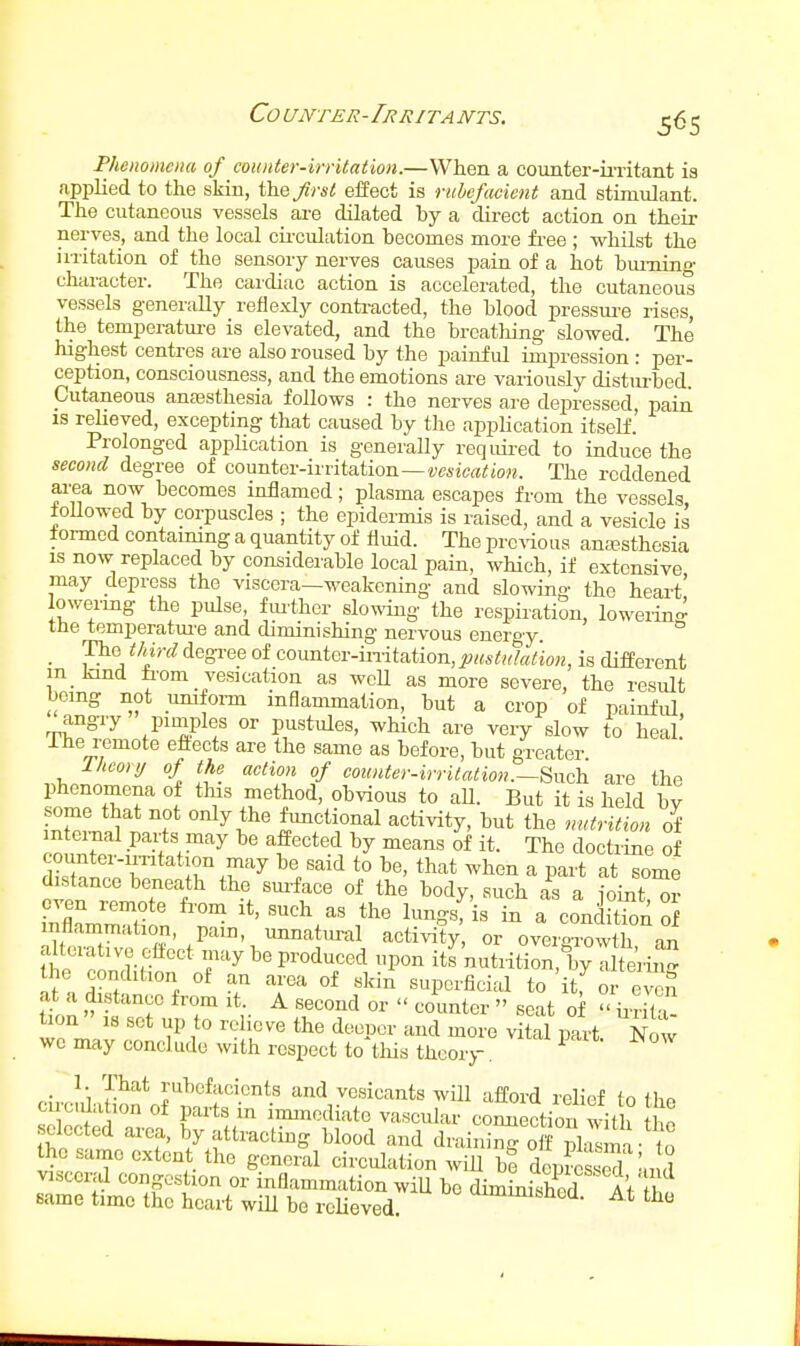 Counter-Irritants. Phenomena of counter-irrUation.—When a counter-iiTitant is applied to the skin, the/)•«/! eifect is rubefacient and stimulant. The cutaneous vessels are dilated by a dii-ect action on their nerves, and the local cii'culation becomes more free ; whilst the irritation of the sensory nerves causes pain of a hot bm-ning character. The cardiac action is accelerated, the cutaneou° vessels generally reflexly conti-acted, the blood pressm-e rises, the temperatm-e is elevated, and the breathing slowed. The highest centres are also roused by the painful impression : per- ception, consciousness, and the emotions are variously disturbed. Cutaneous antesthesia follows : the nerves are depressed, pain IS relieved, excepting that caused by the apphcation itself.' Prolonged application is generally reqiiii-ed to induce the second degree of CQ\mtev-{mt?iiioTi—vesication. The reddened area now becomes inflamed; plasma escapes from the vessels toUowed by corpuscles ; the epidermis is raised, and a vesicle is iormed containing a quantity of fluid. The prc%'ious anajsthesia IS now replaced by considerable local pain, which, if extensive may depress the viscera—weakening and slowing the heart' lowermg the pulse, fiu'ther slowing the respiration, loweiinff tHe temperatm-e and diminishing nervous energy. _ The thi-rd degree of coimter-initation,pHstiikUion, is different m kmd from vesication as wcU as more severe, the result being not umfoi-m inflammation, but a crop of painful, angry pimples or pustules, which are very slow to heal Ihe remote eftects are the same as before, but greater Theory of the action of coimter-irritation.—Snch are the phenomena of this method, obvious to aU. But it is held by some that not only the functional activity, but the nutrition of mtcrnal pails may be affected by means of it. The doctrine of dktnip^r r.^?^'^ ^'/^^^ ^° ^^''^ ^^^-^^ ^ P^^-t at some distance beneath the sm-face of the body, such as a ioint or even remote fr-om it, such as the lungs, is in a condition S inflammation, pam, unnatm-al activity or overgrowth an alterative efiect may be produced upon its nutrition, by alte'rii^^ the condition of an area of skin superficial to itf or even at a distance from it. A second or  counter  scat of ii-rita tion IS set up to relieve the deeper and more vital part Now wo may conclude with respect to this theory. ^ 1. That rubefacients and vesicants wUl afford relief to the circila lon of parts in immediate vascular connection with ho