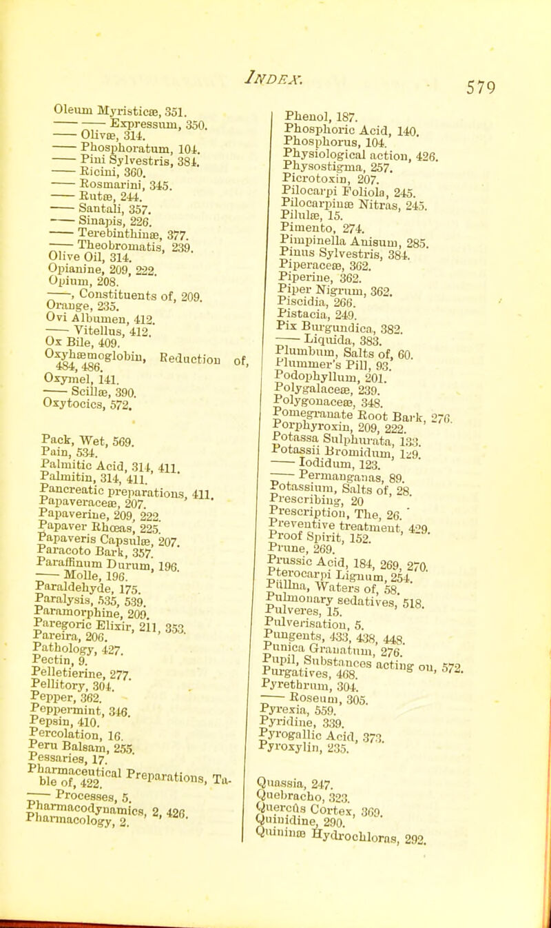 579 Oleum MyristicBB, 351. Expressmn, 350. OUviE, 3U. Phosphoratum, lOi. Piui Sylvestris, 381. Eioini, 360. Rosmarini, 3i5. Rut£e, 241. Santali, 357. Sinapis, 226. TerebinthiiisB, 377. —— Theobromatis, 239. Olive Oil, 314. Opiauine, 209, 222 Opium, 208. -—, Constituents of, 209 Orauge, 235. Ovi Albumen, 412. Vitellus, 412. Ox BOe, 409. °^'^^g°Slol^i. Reduction of, Oxyjnel, i41. Scilloe, 390. Oxytocics, 572, Pack, Wet, 569. Pain, 5.34. Palmitic Acid, 314, 411 Palmitin, 314, 411. Pancreatic preparations, 411 i'apaveracea;, 207. Papaverine, 209, 222 Papaver Ehceas, 225 Papaveris Capsula;, 207 Paracoto Bark, 357. Paraffinum Durum, 198 ■ MoUe, 196. Paraldehyde, 175 Paralysis, 5.35, 539. Paramorphine, 209. Paregoric Elixir, 211 353 Pareira, 206. Pathology, 427 Pectin, 9. Pelletierine, 277 Pellitory, 304. Pepper, 362. Peppei-mint, 346 Pepsin, 410. Percolation, 16 Peru Balsam, 255 Pessaries, 17. WeTlaf I'-Parations, Ta- —— Proces.ses, 5. Pharmacodynamica, 2 426 Phannacology, 2. Phenol, 187. Phosphoric Acid, 140. Phosphorus, 104. Physiological action, 426. Physostigma, 257. Picrotoxin, 207. Pilocarpi Poliola, 245. Pilooarpiuaa Nitras, 245. PihiliB, 15. Pimento, 274. Pimpinella Anisum, 285 Pmus Sylvestris, 384. Piperaceffi, 302. Piperiue, 362. Piper Nigrum, 362. Piscidia, 266. Pistacia, 249. Pix Burguudiea, 382. Liquida, 383. Plumbum, Salts of, 60. Plummers Pill, 93. Podophyllum, 201. Polygalacete, 239. Polygonaceas, 348. Pomegranate Root Bark, 276 Porphyroxin, 209, 222 Potassa Sulphiu-ata, 13.3 Potassii Bromidum, 1^9 lodidum, 123. —— Permanganas, 89. Potassium, Salts of 28 Prescribing, 20 ' ' Prescription, The, 26 ' Preventive treatment, 429. Proof Spirit, 152. Prune, 269. Pi-ussic Acid, 184, 269, 270 Pterocarpi Lignum, 254. Pu Una, Waters of, 58. Pulmonary sedatives, 518 Pulveres, 15. Pulverisation, 5 Pimgents, 433, 438, 448 Punica Grauatum, 276 Pn?„'.^''^^''•'os acting ou 572 Purgatives, 468 Pyrethrnm, 304. -— Roseum, 305. Pyrexia, 559. Pyridine, 339. Pyrogallic Acid, 37.'5 Pyroxylin, 235. Quassia, 247. Quebracho, 323 QuercOs Cortei, 309. Quimdine, 290 QuininD3 Hydr'ocUloras, 292.