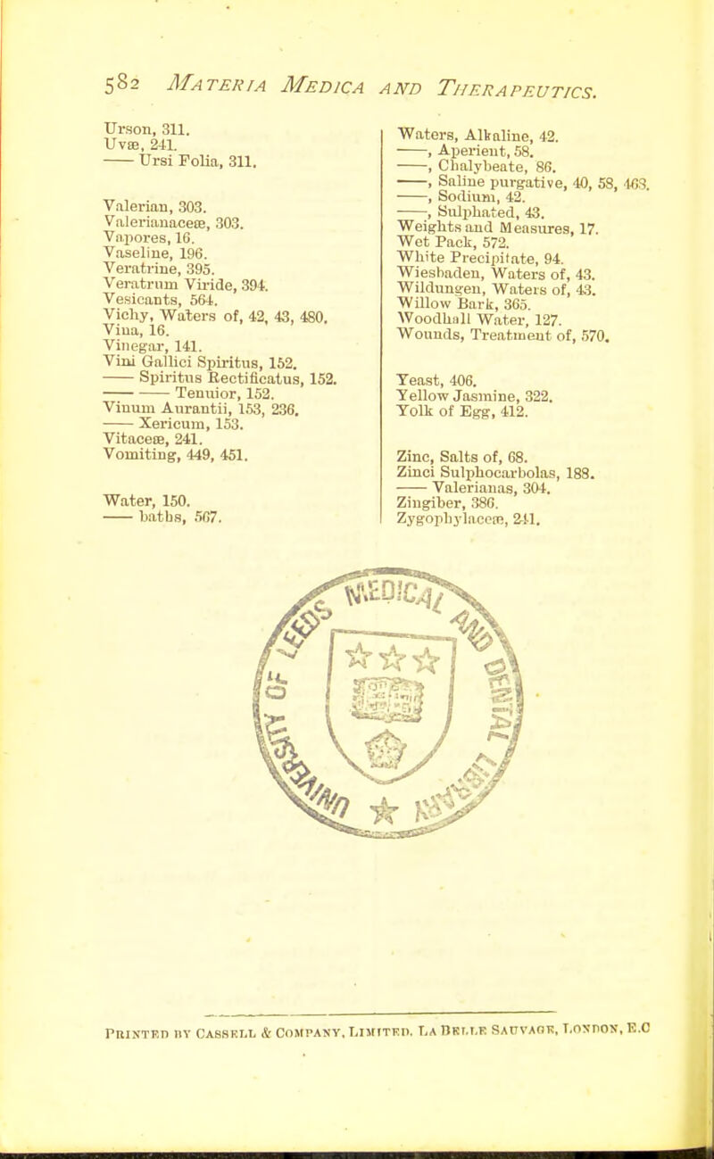 Urson, 311. UVBB, 241. Ursi Folia, 311. Valerian, 303. Valerianacece, .303. Vapores, 10. Vaseline, 196. Veratrine, 395. Veratrum Vu-icle, 394. Vesicants, Sfti. Vichy, Waters of, 42, 43, 4S0. Vina, 16. Vinegar, 141. Viui Gallici Spiritus, 162. Spiritus Bectificatus, 152. Tenuior, 152. Vinum Anrantii, 153, 236, Xerioum, 153. VitacefB, 241. Vomiting, 449, 451. Water, 150. batbs, 507. Waters, Alkaline, 42. , Aperient, 58. , Chalybeate, 86. , Saline purgative, 40, 53, 40.3. , Sodium, 42. , Suljihated, 43. Weights and Measures, 17. Wet Paoli, 572. White Precipitate, 94, Wiesbaden, Waters of, 43. Wildungeu, Waters of, 4:5. Willow Barli, 365. Woodhnll Water, 127. Wounds, Treatment of, 570. Yeast, 406. Yellow Jasmine, 322. Yolk of Egg, 412. Zinc, Salts of, 68. Zinci Suli^hocarbolas, 189. Valerianas, 304. Zingiber, .380. Zygophylacem, 241. PniNTKD IIY CASSEI.L & COMPANY. LIMITED. T,A nRI.I.E SAUVAaR, T.OXnOJT, E.C