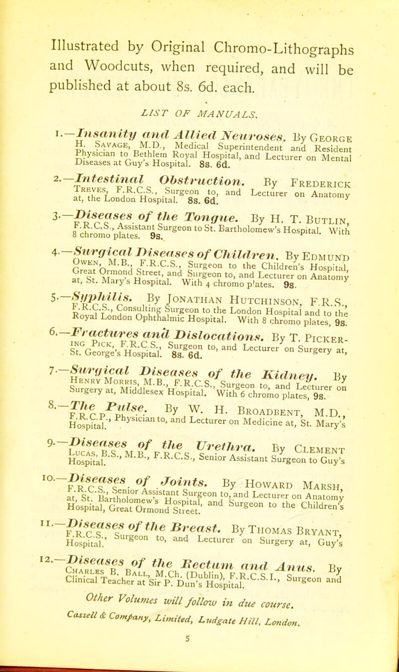 Illustrated by Original Chromo-Lithographs and Woodcuts, when required, and will be published at about 8s. 6d. each. LIST OF MANUALS. 1. —Insanity and Allied Neuroses. By George H Savage, M p., Medical Superintendent and Resident Physician to Bethkrn Royal Hospital, and Lecturer on Mental Diseases at Guys Hospital. 8S. 6d. 2. -Intestinal Obstruction. By Frederick t^ThTi ; u ' .^'•geon to, and Lecturer on Anatomy at, the London Hospital. 8s. 6d. r^^'^f * V'^ Tongne. By H. T. Butlin, 8 cL^mo Vtattf 9!.'^'° '° Bartholomew's Hospital. With 4 ~Siirai^al Diseases of CJiildren. By Edmund rrT^fh^^-'^H /-J^-C-S., Surgeon to the Children's Hospira S St MW. '°' ^'^ Lecturer on AnaLmy at, bt. Marys Hospital. With 4 chromo p'ates. 9s. ^■~^'-^^^'c*^i*' , By Jonathan Hutchinson. F R .S ^.K.L.b., Consulting Surgeon to the London Hospital and to the Royal London Ophthalmic Hospital. With 8 chromo plates! 9s! pSTif (^f'^c.^'*'^^**^**-^- T. Picker. Surgery at. MiddS/os^if-'v^llLTchr'om^it^^^^^ ° ^■^r'Sp^h^''-- ^y.f- Broadbent, M.D., Hosp?taK* '°' '^^ Lecturer on Medicine at, St. Mary's '■SctTsnifri^^ CLEMENT HospitkL ' ' ^•'^•C-S-, Senior Assistant Surgeon to Guy's 0/ Joints. By Howard Marsh It St Barfhnln'' ^^'''T ^■■'P lecturer on Anatom^ Hof^iti^Sor^^n^rt?:^^^^^^ ^^ - '''^ Children'^ c^?*? ^''^ ^rea.*;?. By Thomas Bryant Ho^;?t=^:' 'l Lecturer on Surgery at, Guy'^ i2.~mseases of the Bectam and Anus Bv OM^r Volumes will follow in due course.