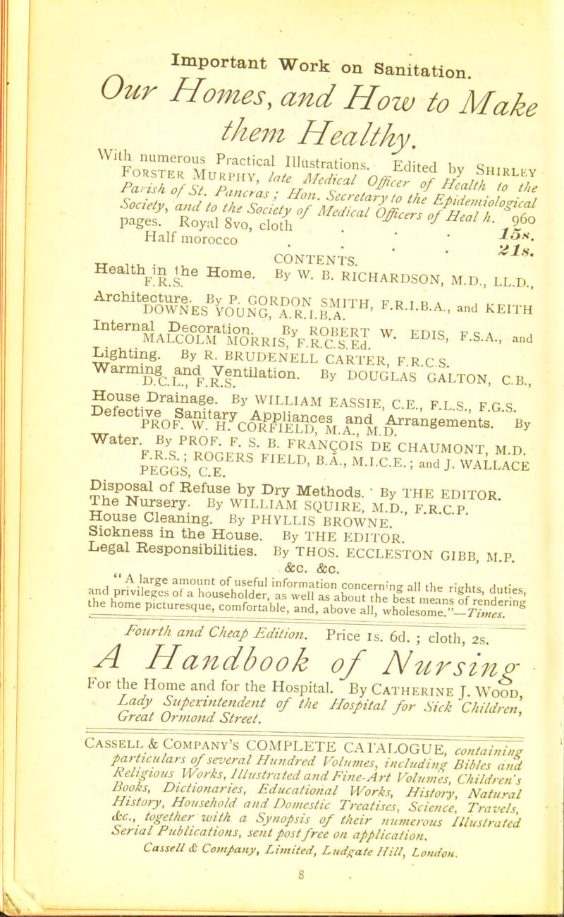 Important Work on Sanitation. Our Homes, a7td How to Make the7n Healthy Half morocco . ' Ion CONTENTS. ' ^■'**  LL.D.. Health^in the Home. By w. b. Richardson, m.d , Architecture. By p. GORDON smith f p t c a DOWNES VOUNG, A.R I.B.A ' ^•^•'•t^ A-' and KEITH Internal Decoration. By ROBERT w r. nic: p c a MALCOLM MORRIS, B'RCS Ed ' ^ Lighting. By R. BRUDENELL CARTER, F R C S By DOUGLAS'gaLTON, C.B., House Drainage. By william EASSIE, c E F l s F r s '''''''''^lof^^A^ctlf^^^l, r% Arrangeinents.'-'By Water. By PROF F. S. R FRANCOIS DE CHAUMONT, M.D. JeGGS. C°f ■ ^■'•C-E-; and J. WALLACE Disposal of Refuse by Dry Methods. ' By THE EDITOR The Nursery. By WILLIAM SQUIRE, M D FRCP House Cleaning. By phyllis Browne Sickness in the House. By the editor Legal Responsibilities. By thos. eccleston gibb m p &c. &c. Fourth and CJieap Edition. PHce^I~6d^7^:lmh72s. A Handbook of Nttrsino- For the Home and for the Hospital. By Catherine T. Woot Lady SupcK-mtendent of the Hospital for Sick Children, Great Ormond Street. particulars of several Hundred Volumes, includim^ Bibles and Religious Works, Illustrated and Fine-Art Volumes, Children's Books, Dictionaries, Educational Works, Histoi-y Natu-al History, Household and Domestic Treatises, Science Travels Ac, together with a Synopsis of their numerous 'illustrated Serial Publications, sent post free on application. Cassell £ Co$nfany, Limited, Lud^ate /fill, London.