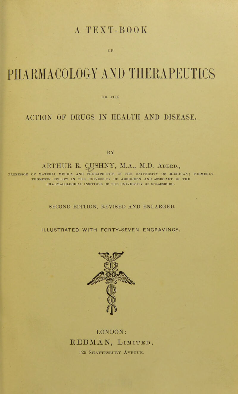 A TEXT-BOOK OF PHARMACOLOGY AND THERAPEUTICS OR THE ACTION OF DRUGS IN HEALTH AND DISEASE. BY ARTHUE R. CJirSHNY, M.A., M.D. Aberd., PROFESSOR OF MATERIA MEDICA AND THERAPEUTICS IN THE UNIVERSITY OF MICHIGAN ; FORMERLY THOMPSON FELLOW IN THE UNIVERSITY OF ABERDEEN AND ASSISTANT IN THE PHARMACOLOGICAL INSTITUTE OF THE UNIVERSITY OF STRASSBURG. SECOND EDITION, KEVISED AND ENLARGED. ILLUSTRATED WITH FORTY-SEVEN ENGRAVINGS. LONDON: EEBMAN, Limited, 129 Shaftesbury Avenue.