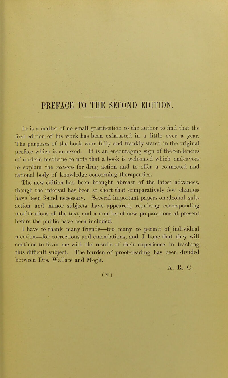 It is a matter of no small gratification to the author to find that the first edition of his work has been exhausted in a little over a year. The purposes of the book were fully and frankly stated in the original preface which is annexed. It is an encouraging sign of the tendencies of modern medicine to note that a book is welcomed which endeavors to explain the reasons for drug action and to offer a connected and rational body of knowledge concerning therapeutics. The new edition has been brought abreast of the latest advances, though the interval has been so short that comparatively few changes have been found necessary. Several important papers on alcohol, salt- action and minor subjects have appeared, requiring corresponding modifications of the text, and a number of new preparations at present before the public have been included. I have to thank many friends—too many to permit of individual mention—for corrections and emendations, and I hope that they will continue to favor me with the results of their experience in teaching this difficult subject. The burden of proof-reading has been divided between Drs. Wallace and Mogk. A. E. C.