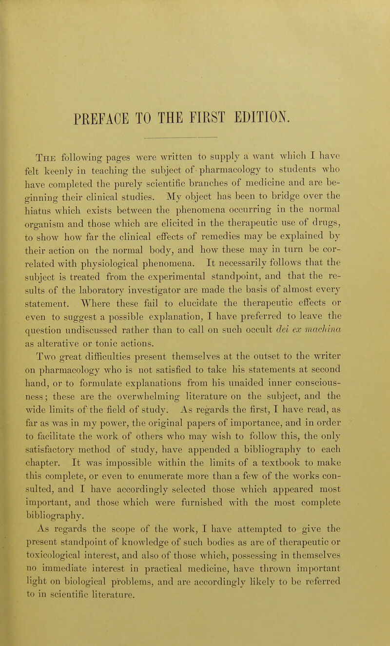 The following pages were written to supply a want which I have felt keenly in teaching the subject of ■ pharmacology to students who have completed the purely scientific branches of medicine and are be- ginning their clinical studies. My object has been to bridge over the hiatus which exists between the phenomena occurring in the normal organism and those which are elicited in the therapeutic use of drugs, to show how far the clinical effects of remedies may be explained by their action on the normal body, and how these may in turn be cor- related with physiological phenomena. It necessarily follows that the subject is treated from the experimental standpoint, and that the re- sults of the laboratory investigator are made the basis of almost every statement. Where these fail to elucidate the therapeutic effects or even to suggest a possible explanation, I have preferred to leave the question undiscussed rather than to call on such occult del ex machina as alterative or tonic actions. Two great difficulties present themselves at the outset to the writer on pharmacology who is not satisfied to take his statements at second hand, or to formulate explanations from his unaided inner conscious- ness; these are the overwhelming literature on the subject, and the wide limits of the field of study. As regards the first, I have read, as far as was in my power, the original papers of importance, and in order to facilitate the work of others who may wish to follow this, the only satisfactory method of study, have appended a bibliography to each chapter. It was impossible within the limits of a textbook to make this complete, or even to enumerate more than a few of the works con- sulted, and I have accordingly selected those which appeared most important, and those which were furnished with the most complete bibliography. As regards the scope of the work, I have attempted to give the present standpoint of knowledge of such bodies as are of therapeutic or toxicological interest, and also of those which, possessing in themselves no immediate interest in practical medicine, have thrown important light on biological problems, and are accordingly likely to be referred to in scientific literature.