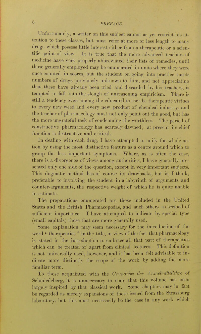 PREFACE. Unfortunately, a writer on this subject cannot as yet restrict his at- tention to these classes, but must refer at more or less length to many drugs which possess little interest either from a therapeutic or a scien- tific point of view. It is true that the more advanced teachers of medicine have very properly abbreviated their lists of remedies, until those generally employed may be enumerated in units where they were once counted in scores, but the student on going into practice meets numbers of drugs previously unknown to him, and not appreciating that these have already been tried and discarded by his teachers, is tempted to fall into the slough of unreasoning empiricism. There is still a tendency even among the educated to ascribe therapeutic virtues to every new weed and every new product of chemical industry, and the teacher of pharmacology must not only point out the good, but has the more ungrateful task of condemning the worthless. The period of constructive pharmacology has scarcely dawned; at present its chief function is destructive and critical. In dealing with each drug, I have attempted to unify the whole ac- tion by using the most distinctive feature as a centre around which to group the less important symptoms. Where, as is often the case, there is a divergence of views among authorities, I have generally pre- sented only one side of the question, except in very important subjects. This dogmatic method has of course its draAvbacks, but is, I think, preferable to involving the student in a labyrinth of arguments and counter-arguments, the respective weight of which he is quite unable to estimate. The preparations enumerated are those included in the United States and the British Pharmacopoeias, and such others as seemed of sufficient importance. I have attempted to indicate by special type (small capitals) those that are more generally used. Some explanation may seem necessary for the introduction of the word  therapeutics  in the title, in view of the fact that pharmacology is stated in the introduction to embrace all that part of therapeutics which can be treated of apart from clinical lectures. This definition is not universally used, however, and it has been felt advisable to in- dicate more distinctly the scope of the work by adding the more familiar term. To those acquainted with the Gnmdrm der Arzneimitfellehre of Schmiedeberg, it is unnecessary to state that this volume has been largely inspired by that classical work. Some chapters may in fact be regarded as merely expansions of those issued from the Strassburg laboratory, but this must necessarily be the case in any work which