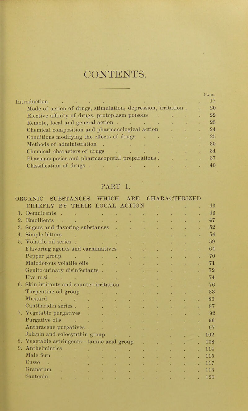 CONTENTS. Pack. Inti'od action ........... 17 Mode of action of drugs, stimulation, depression, irritation . . 20 Elective aflBnity of drugs, protoplasm poisons .... 22 Remote, local and general action ....... 23 Chemical composition and pharmacological action ... 24 Conditions modifying the effects of drugs 25 Methods of administration . . . . . . . .30 Chemical characters of drugs ....... 34 Pharmacopoeias and pharmacopoeial preparations .... 37 Classification of drugs . 40 PAET I. ORGANIC SUBSTANCES WHICH ARE CHARACTERIZED CHIEFLY BY THEIR LOCAL ACTION .... 43 1. Demulcents .......... .43 2. Emollients 47 3. Sugars and flavoring substances ....... 52 4. Simple bitters .......... 54 5. Volatile oil series .......... 59 Flavoring agents and carminatives . . . . . .64 Pepper group ........... 70 Malodorous volatile oils . . . . . . . .71 Genito-urinary disinfectants ........ 72 Uva ursi ........... 74 6. Skin irritants and counter-irritation . . . . . .76 Turpentine oil group ......... 83 Mustard . 86 Cantharidin series .......... 87 7. Vegetable purgatives ......... 92 Purgative oils 96 Anthracene purgatives ......... 97 Jalapin and colocynthin group ....... 102 8. Vegetable astringents—tannic acid group 108 9. Anthelmintics 114 Male fern 115 Cusso 117 Granatum ........... 118 Santonin ......... . . 120