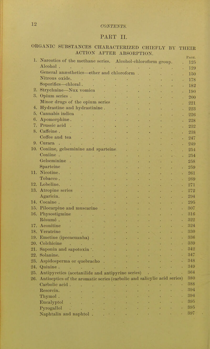 CONTENTS. PART II. ORGANIC SUBSTANCES CHARACTERIZED CHIEFLY BY THEIR ACTION AFTER ABSORPTION. Page. 1. Narcotics of the methane series. Alcohol-chloroform group. . 125 Alcohol J29 General antesthetics—ether and chloroform 150 Nitrous oxide. .......... jyg Soporifics—chloral.......... i82 2. Strychnine—Nux vomica ........ 190 3. Opium series ........... 200 Minor drugs of the opium series . . . . . . .221 4. Hydrastine and hydrastinine ........ 223 5. Cannabis indica .......... 226 6. Apomorphine........... 228 7. Prussic acid ........... 232 8. Caffeine ............ 238 Coffee and tea .......... 247 9. Curara ............ 249 10. Coniine, gelseminine and sparteine ...... 254 Coniiue ............ 254 Gelseminine .......... 258 Sparteine ........... 259 11. Nicotine 261 Tobacco 269 12. Lobeline 271 13. Atropine series .......... 272 Agaricin. ........... 294 14. Cocaine 295 15. Pilocarpine and muscarine ........ 307 16. Physostigniine .......... 316 R6sum6 , 322 17. Aconitine 324 18. Veratrine 330 19. Emetine (ipecacuanha) 336 20. Colchicine 339 21. Saponin and sapotoxin'. . . . . • ... 342 22. Solanine 347 23. Aspidosperma or quebracho 348 24. Quinine ....... 349 25. Antipyretics (acetanilide and antiiDyrine series) .... 364 26. Antiseptics of the aromatic series (carbolic and salicylic acid series) 380 Carbolic acid 388 Resorcin. 394 Thymol 394 Eucalyptol 395 Pyrogallol 395 Naphtalin and naphtol . . • • • • • • • • 397