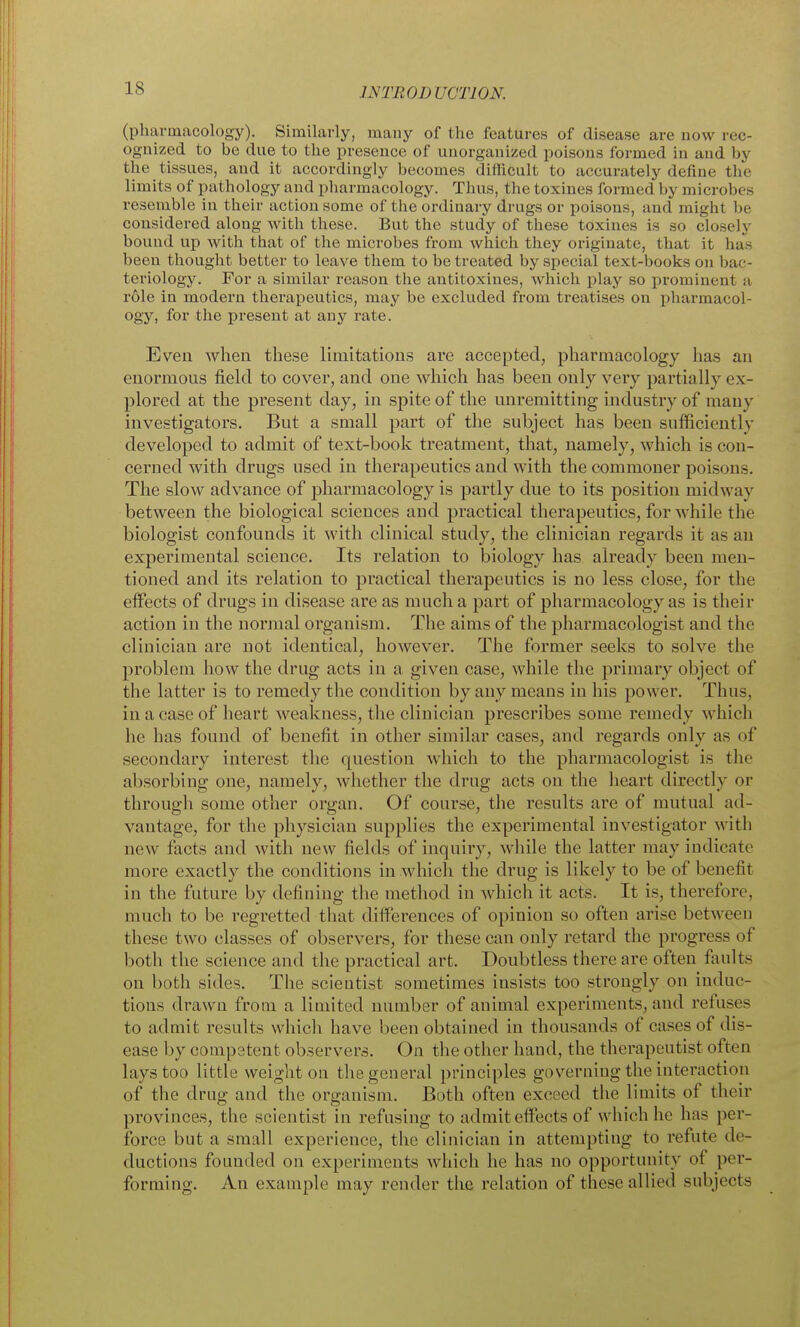 (pharmacology). Similarly, many of the features of disease are now rec- ognized to be due to the presence of unorganized poisons formed in and by the tissues, and it accordingly becomes difficult to accurately define the limits of pathology and pharmacology. Thus, the toxines formed by microbes resemble in their action some of the ordinary drugs or poisons, and might be considered along with these. But the study of these toxines is so closely bound up with that of the microbes from which they originate, that it has been thought better to leave them to be treated by special text-books on bac- teriology. For a similar reason tlie antitoxines, which play so prominent a role in modern therapeutics, may be excluded from treatises on pharmacol- ogy, for the present at any rate. Even when these limitations are accepted, pharmacology has an enormous field to cover, and one which has been only very partially ex- plored at the present day, in spite of the unremitting industry of many investigators. But a small part of the subject has been sufficiently developed to admit of text-book treatment, that, namely, which is con- cerned with drugs used in therapeutics and with the commoner poisons. The slow advance of pharmacology is partly due to its position midway between the biological sciences and practical therapeutics, for Avhile the biologist confounds it with clinical study, the clinician regards it as an experimental science. Its relation to biology has already been men- tioned and its relation to practical therapeutics is no less close, for the effects of drugs in disease are as much a part of pharmacology as is their action in the normal organism. The aims of the pharmacologist and the clinician are not identical, however. The former seeks to solve the problem how the drug acts in a given case, while the primary object of the latter is to remedy the condition by any means in his power. Thus, in a case of heart weakness, the clinician prescribes some remedy which he has found of benefit in other similar cases, and regards only as of secondary interest the question which to the pharmacologist is the absorbing one, namely, whether the drug acts on the heart directly or through some other organ. Of course, the results are of mutual ad- vantage, for the physician supplies the experimental investigator with new facts and with new fields of inquiry, while the latter may indicate more exactly the conditions in which the drug is likely to be of benefit in the future by defining the method in which it acts. It is, therefore, much to be regretted that difi'erences of opinion so often arise between these two classes of observers, for these can only retard the progress of both the science and the practical art. Doubtless there are often fiiults on both sides. The scientist sometimes insists too strongly on induc- tions drawn from a limited number of animal experiments, and refuses to admit results whicli have been obtained in thousands of cases of dis- ease by competent observers. On the other hand, the therapeutist often lays too little weight on the general principles governing the interaction of the drug and the organism. Both often exceed the limits of their provinces, the scientist in refusing to admit effects of which he has per- force but a small experience, the clinician in attempting to refute de- ductions founded on experiments which he has no opportunity of per- forming. An example may render the relation of these alUed subjects