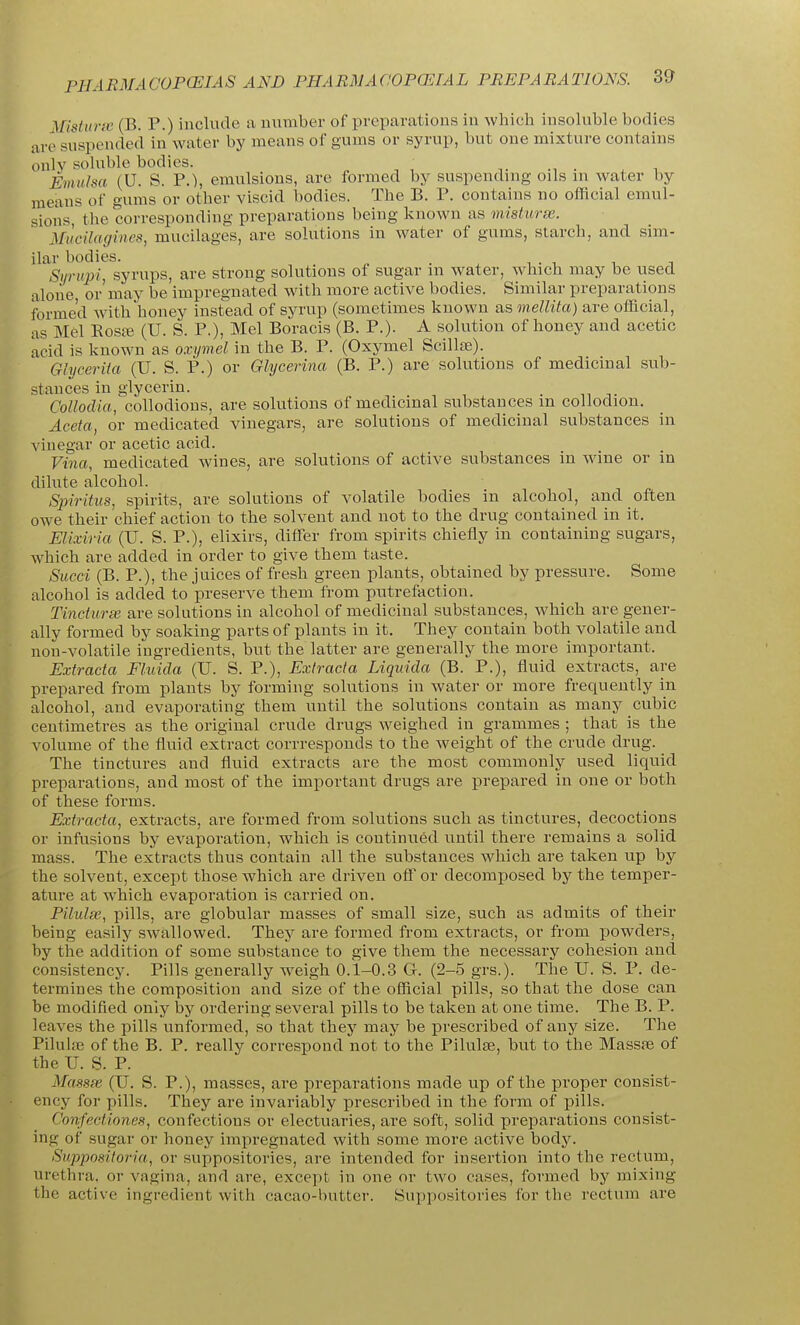 Mistunv (B. P.) include a number of preparations in which insoluble bodies are suspended in water by means of gums or syrup, but one mixture contains onlv sohible bodies. ., . ^ , Emiilsa (U. S. P.), emulsions, are formed by suspending oils m water by means of gums or other viscid bodies. The B. P. contains no official emul- sions, the corresponding preparations being known as misturse. MiicUagines, mucilages, are solutions in water of gums, starch, and sim- ilar bodies. . Syrupi, syrups, are strong solutions of sugar m water, wdiich may be used alone, or'may be impregnated with more active bodies. Similar preparations formed with honey instead of syrup (sometimes known as mellita) are official, as Mel Rosa3 (U. S. P.), Mel Boracis (B. P.). A solution of honey and acetic keid is known as oxymel in the B. P. (Oxymel Scillte). Ghicerita (U. S. P.) or Glycerina (B. P.) are solutions of medicinal sub- stances in glycerin. , CoUodia, collodions, are solutions of medicinal substances m collodion. Aceta, or medicated vinegars, are solutions of medicinal substances in vinegar or acetic acid. Vina, medicated wines, are solutions of active substances in wine or in dilute alcohol. Spiritus, spirits, are solutions of volatile bodies in alcohol, and often owe their chief action to the solvent and not to the drug contained in it. Elixiria (U. S. P.), elixirs, differ from spirits chiefly in containing sugars, which are added in order to give them taste. Sued (B. P.), the juices of fresh green plants, obtained by pressure. Some alcohol is added to preserve them from putrefaction. Tinciuree are solutions in alcohol of medicinal substances, which are gener- ally formed by soaking parts of plants in it. They contain both volatile and non-volatile ingredients, but the latter are generally the more important. Extracta Fluida (U. S. P.), Exiracta Liquida (B. P.), fluid extracts, are prepared from plants by forming solutions in water or more frequently in alcohol, and evaporating them until the solutions contain as many cubic centimetres as the original crude drugs weighed in grammes ; that is the volume of the fluid extract corrresponds to the weight of the crude drug. The tinctures and fluid extracts are the most commonly used liquid preparations, and most of the important drugs are prepared in one or both of these forms. Extracta, extracts, are formed from solutions such as tinctures, decoctions or infusions by evaporation, which is continued until there remains a solid mass. The extracts thus contain all the substances which are taken up by the solvent, except those which are driven off or decomposed by the temper- ature at which evaporation is carried on. Pilulse, pills, are globular masses of small size, such as admits of their being easily SAvallowed. They are formed from extracts, or from iJowders, by the addition of some substance to give them the necessary cohesion and consistency. Pills generally weigh 0.1-0.3 G. (2-5 grs.). The U. S. P. de- termines the composition and size of the official pills, so that the dose can be modified only by ordering several pills to be taken at one time. The B. P. leaves the pills unformed, so that they may be prescribed of any size. The Pilulaj of the B. P. really correspond not to the Pilulte, but to the Massae of the U. S. P. Massfe (U. S. P.), masses, are preparations made up of the proper consist- ency for pills. They are invariably prescribed in the form of pills. Confectiones, confections or electuaries, are soft, solid preparations consist- ing of sugar or honey impregnated with some more active body. Supposiloria, or suppositories, are intended for insertion into the rectum, urethra, or vagina, and are, except in one or two cases, formed by mixing the active ingredient with cacao-butter. Suppositories for the rectum are