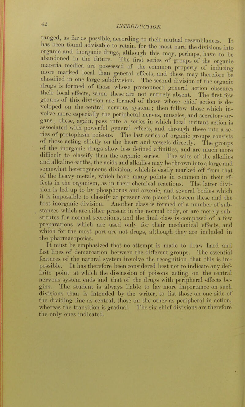 INTRODUCTION. ranged, as far as possible, according to their mutual resemblances It has been found advisable to retain, for the most part, the divisions into organic and inorganic; drugs, although this may, perhaps, have to be abandoned ni the future. The first series of groups of the organic materia raedica are possessed of the common property of inducing more marked local than general effects, and these may therefore be classified in one large subdivision. The second division of the organic drugs IS formed of those whose pronounced general action obscures their local effects, when these are not entirely absent. The first few groups of this division are formed of those whose chief action is de- veloped on the central nervous system ; then follow those which in- volve more especially the peripheral nerves, muscles, and secretory or- gans ; these, again, pass into a series in which local irritant action is associated with powerful general effects, and through these into a se- ries of protoplasm poisons. The last series of organic groups consists of those acting chiefly on the heart and vessels directly. The groups of the inorganic drugs show less defined affinities, and are much more difficult to classify than the organic series. The salts of the alkalies and alkaline earths, the acids and alkalies may be thrown into a large and somewhat heterogeneous division, which is easily marked off from that of the heavy metals, which have many points in common in their ef- fects in the organism, as in their chemical reactions. The latter divi- sion is led up to by phosphorus and arsenic, and several bodies which it is impossible to classify at present are placed between these and the first inorganic division. Another class is formed of a number of sub- . stances which are either present in the normal body, or are merely sub- stitutes for normal secretions, and the final class is composed of a few preparations which are used only for their mechanical effects, and which for the most part are not drugs, although they are included in the pharmacopoeias. It must be emphasized that no attempt is made to draw hard and fast lines of demarcation between the different groups. The essential features of the natural system involve the recognition that this is im- possible. It has therefore been considered best not to indicate any def- inite point at which the discussion of poisons acting on the central nervous system ends and that of the drugs with peripheral effects be- gins. The student is always liable to lay more importance on such divisions than is intended by the writer, to list those on one side of the dividing line as central, those on the other as peripheral in action, whereas the transition is gradual. The six chief divisions are therefore the only ones indicated.