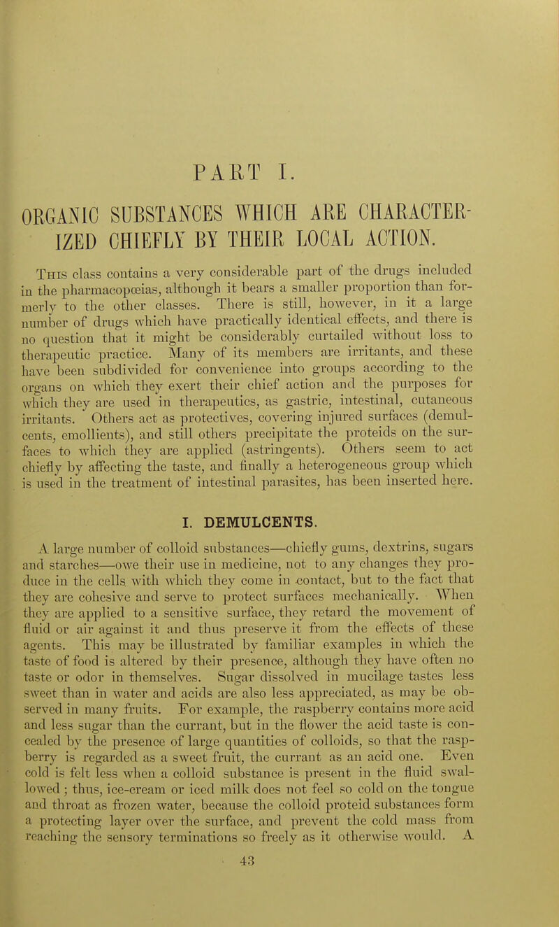 PART I. ORGANIC SUBSTANCES WHICH ARE CHARACTER- IZED CHIEFLY BY THEIR LOCAL ACTION. This class contains a very considerable part of the clrngs included in the pharmacopoeias, although it bears a smaller proportion than for- merly to the other classes. There is still, however, in it a large number of drugs which have practically identical effects, and there is no question that it might be considerably curtailed without loss to therapeutic practice. Many of its members are irritants, and these have been subdivided for convenience into groups according to the organs on which they exert their chief action and the purposes for which they are used in therapeutics, as gastric, intestinal, cutaneous irritants. Others act as protectives, covering injured surfaces (demul- cents, emollients), and still others precipitate the proteids on the sur- faces to which they are applied (astringents). Others seem to act chiefly by affecting the taste, and finally a heterogeneous group which is used in the treatment of intestinal parasites, has been inserted here. I. DEMULCENTS. A large number of colloid substances—chiefly gums, dextrins, sugars and starches—owe their use in medicine, not to any changes they pro- duce in the cells, with which they come in contact, but to the fact that they are cohesive and serve to protect surfaces mechanically. When they are applied to a sensitive surface, they retard the movement of fluid or air against it and thus preserve it from the effects of these agents. This may be illustrated by familiar examples in which the taste of food is altered by their presence, although they have often no taste or odor in themselves. Sugar dissolved in mucilage tastes less sweet than in water and acids are also less appreciated, as may be ob- served in many fruits. For example, the raspberry contains more acid and less sugar than the currant, but in the flower the acid taste is con- cealed by the presence of large quantities of colloids, so that the rasp- berry is regarded as a sweet fruit, the currant as an acid one. Even cold is felt less when a colloid substance is present in the fluid swal- lowed ; thus, ice-cream or iced milk does not feel so cold on the tongue and throat as frozen water, because the colloid proteid substances form a protecting layer over the surface, and prevent the cold mass from reaching the sensory terminations so freely as it otherwise would. A