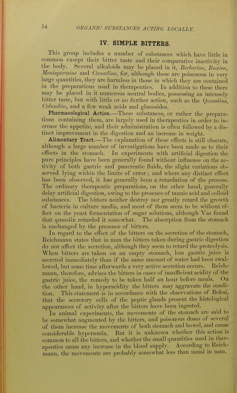 IV. SIMPLE BITTERS. This group includes a number of substances which have little in common except their bitter taste and their comparative inactivity in the body. Several alkaloids may be placed in it, Berberine, Buxine, Menispermine and Canadine, for, although these are poisonous in very large quantities, they are harmless in those in which they are contained in the preparations used in therapeutics. In addition to these there may be placed in it numerous neutral bodies, possessing an intensely bitter taste, but with little or no further action, such as the Quasdins, Columbin, and a few weak acids and glucosides. Pharmacological Action.—These substances, or rather the prepara- tions containing them, are largely used in therapeutics in order to in- crease the appetite, and their administration is often followed by a dis- tinct improvement in the digestion and an increase in weight. Alimentary Tract.—The explanation of these effects is still obscure, although a large number of investigations have been made as to their effects in the stomach. In experiments with artificial digestion the pure principles have been generally found without influence on the ac- tivity of both gastric and pancreatic fluids, the slight variations ob- served lying within the limits of error; and where any distinct effect has been observed, it has generally been a retardation of the process. The ordinary therapeutic preparations, on the other hand, generally delay artificial digestion, owing to the presence of tannic acid and colloid substances. The bitters neither destroy nor greatly retard the groM'^th of bacteria in culture media, and most of them seem to be without ef- fect on the yeast fermentation of sugar solutions, although Vas found that quassiin retarded it somewhat. The absorption from the stomach is unchanged by the presence of bitters. In regard to the elfect of the bitters on the secretion of the stomach, Reichmann states that in man the bitters taken during gastric digestion do not affect the secretion, although they seem to retard the proteolysis. When bitters are taken on an empty stomach, less gastric juice is secreted immediately than if the same amount of water had been swal- lowed, but some time afterwards a very active secretion occurs. Reich- mann, therefore, advises the bitters in cases of insufficient acidity of the gastric juice, the remedy to be taken half an hour before meals. On the other hand, in hyperacidity the bitters may aggravate the condi- tion. This statement is in accordance with the observations of Bokai, that the secretory cells of the peptic glands present the histological appearances of activity after the bitters have been ingested. In animal experiments, the movements of the stomach are said to be somewhat augmented by the bitters, and poisonous doses of several of them increase the movements of both stomach and bowel, and cause considerable hyperemia. But it is unknown whether this action is common to all the bitters, and whether the small quantities used in ther- apeutics cause any increase in the blood supply. According to Reich- mann, the movements are probably somewhat less than usual in man.