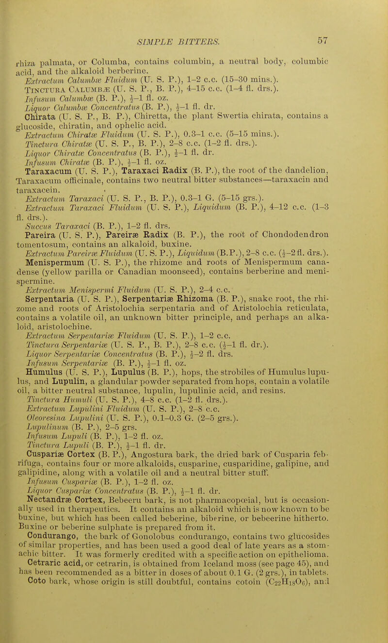 rhiza palmata, or Columba, contains columbin, a neutral body, columbic acid, and the alkaloid berberine. Extradum Calumbvs. Fluidum (U. S. P.); 1-2 c.c. (15-30 mins.). TiNCTURA CALUMBiE (U. S. P., B. P.), 4-15 C.C. (1-4 fl. drs.). Jnfusum Calumbm (B. P.), l-l fl. oz. Liquor Calumhse. Concentratus (B. P.), ^-1 fl. dr. Chirata (U. S. P., B. P.), Cliiretta, the plant Swertia chirata, contains a glucoside, chiratin, and ophelic acid. ° Extractmn Chiratm Fluidum (U. S. P.), 0.3-1 c.c. (5-15 mius.). Tinctura Chiratai (U. S. P., B. P.), 2-8 c.c. (1-2 fl. drs.). Liquor Chiratse Concentratus (B. P.), ^-1 fl. dr. Jnfusum Chiratse (B. P.), ^-1 fl. oz. Taraxacum (U. S. P.), Taraxaci Radix (B. P.), the root of the dandelion, Taraxacum officinale, contains two neutral bitter substances—taraxacin and taraxacein. Extractum Taraxaci (U. S. P., B. P.), 0.3-1 G. (5-15 grs.). Extractuin Taraxaci Fluidum (U. S. P.), Liquidum (B. P.), 4-12 c.c. (1-3 fl. drs.). Succus Taraxaci (B. P.), 1-2 fl. drs. Pareira (U. S. P.), Pareirse Radix (B. P.), the root of Chondodendron tomentosum, contains an alkaloid, buxine. Extractum Pareirse Fluidum (U. S. P.), Liquidum (B.'P.), 2-8 c.c. (5-2fl. drs.). Menispermum (U. S. P.), the rhizome and roots of Menispermum cana- dense (yellow parilla or Canadian moonseed), contains berberine and meni- spermine. Extractum Menispermi Fluidum (U. S. P.), 2-4 c.c. Serpentaria (U. S. P.), Serpentarise Rhizoma (B. P.), snake root, the rhi- zome and roots of Aristolochia serpentaria and of Aristolochia reticulata, contains a volatile oil, an unknown bitter principle, and perhaps an alka- loid, aristolochine. Extractum Serpentariss Fluidum (U. S. P.), 1-2 c.c. Tinctura Serpentaria (U. S. P., B. P.), 2-8 c.c. (*-l fl. dr.). Liquor Serpentaria Concentratus (B. P.), |-2 fl. drs. Infusum Serpentarise (B. P.), h-1 fl. oz. Humulus (U. S. P.), Lupulus (B. P.), hops, the strobiles of Humulus lupu- lus, and Lupulin, a glandu.lar powder separated from hops, contain a volatile oil, a bitter neutral substance, lupulin, lupulinic acid, and resins. Tinctura Humuli (U. S. P.), 4-8 c.c. (1-2 fl. drs.). Extractum Lupidini Fluidum (U. S. P.), 2-8 c.c. Oleoresina Lupulini (U. S. P.), 0.1-0.3 G. (2-5 grs.). Lupulinum (B. P.), 2-5 grs. Infusum Lupuli (B. P.), 1-2 fl. oz. Tinctura Lupuli (B. P.), i-1 fl. dr. Cuspariae Cortex (B. P.), Angostura bark, the dried bark of Cusparia feb- rifuga, contains four or more alkaloids, cusparine, cusparidiue, galipine, and galipidiue, along with a volatile oil and a neutral bitter stuff. Infusum Cusparise (B. P.), 1-2 fl. oz. Liquor Cusparise Concentratus (B. P.), ^-1 fl. dr. Nectandrae Cortex, Bebeeru bark, is not pharmacopoeial, but is occasion- ally used in therapeutics. It contains an alkaloid which is now knov/n to be buxine, but which has been called beberine, biberine, or bebeerine hitherto. Buxine or beberine sulphate is prepared from it. Condurango, the bark of Gonolobus conduraugo, contains two glucosides of similar properties, and has been used a good deal of late years as a stom- achic bitter. It was formerly credited with a specific action on epithelioma. Cetraric acid, or cetrarin, is obtained from Iceland moss (seepage 45), and has been recommended as a bitter in doses of about 0.1 G. (2 grs.), in tablets. Coto bark, whose origin is still doubtful, contains cotoin (C22H18OG), and