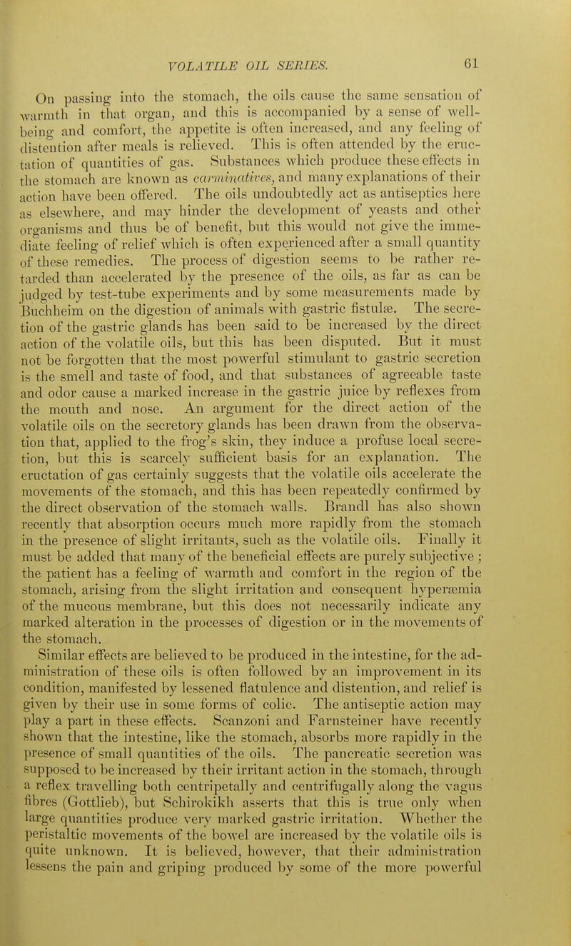 On passing into the stomach, the oils cause the same sensation of warmth in that organ, and this is accompanied by a sense of well- being and comfort, the appetite is often increased, and any feeling of distention after meals is relieved. This is often attended by the eruc- tation of quantities of gas. Substances which produce these effects in the stomach are known as car7ninatives, a-nd many explanations of their action have been offered. The oils undoubtedly act as antiseptics here as elsewhere, and may hinder the development of yeasts and other oro-anisms and thus be of benefit, but this would not give the imme- diate feeling of relief which is often experienced after a small quantity of these remedies. The process of digestion seems to be rather re- tarded than accelerated by the presence of the oils, as far as can be judged by test-tube experiments and by some measurements made by Buchheim on the digestion of animals with gastric fistulas. The secre- tion of the gastric glands has been said to be increased by the direct action of the volatile oils, but this has been disputed. But it must not be forgotten that the most powerful stimulant to gastric secretion is the smell and taste of food, and that substances of agreeable taste and odor cause a marked increase in the gastric juice by reflexes from the mouth and nose. An argument for the direct action of the volatile oils on the secretory glands has been drawn from the observa- tion that, applied to the frog's skin, they induce a profuse local secre- tion, but this is scarcely sufficient basis for an explanation. The eructation of gas certainly suggests that the volatile oils accelerate the movements of the stomach, and this has been repeatedly confirmed by the direct observation of the stomach walls. Brandl has also shown recently that absorption occurs much more rapidly from the stomach in the presence of slight irritants, such as the volatile oils. Finally it must be added that many of the beneficial effects are purely subjective ; the patient has a feeling of warmth and comfort in the region of the stomach, arising from the slight irritation and consequent hypersemia of the mucous membrane, but this does not necessarily indicate any marked alteration in the processes of digestion or in the movements of the stomach. Similar effects are believed to be produced in the intestine, for the ad- ministration of these oils is often followed by an improvement in its condition, manifested by lessened flatulence and distention, and relief is given by their use in some forms of colic. The antiseptic action may play a part in these effects. Scanzoni and Farnsteiner have recently shown that the intestine, like the stomach, absorbs more rapidly in the presence of small quantities of the oils. The pancreatic secretion was supposed to be increased by their irritant action in the stomach, through a reflex travelling both centripetally and centrifugally along the vagus fibres (Gottlieb), but Schirokikh asserts that this is true only when large quantities produce very marked gastric irritation. Whether the peristaltic movements of the bowel are increased by the volatile oils is quite unknown. It is believed, however, that their administration lessens the pain and griping produced by some of the more powerful