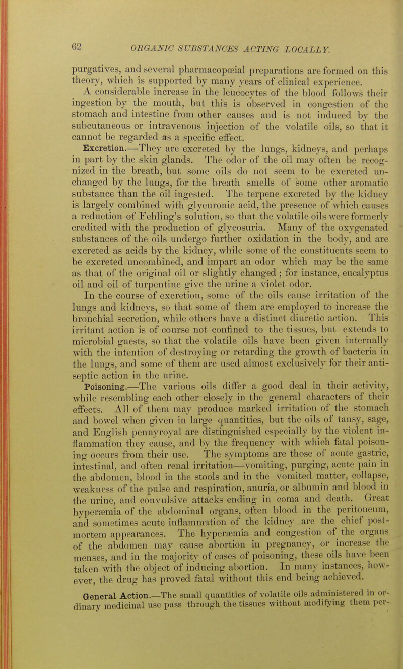 purgatives, and several pharmacopoeial preparations are formed on this theory, which is supported by many years of clinical experience. A considerable increase in the leucocytes of the blood follows their ingestion by the mouth, but this is observed in congestion of the stomach and intestine from other causes and is not induced by the subcutaneous or intravenous injection of the volatile oils, so that it cannot be regarded as a specific effect. Excretion.—They are excreted by the lungs, kidneys, and perhaps in part by the skin glands. The odor of the oil may often be recog- nized in the breath, but some oils do not seem to be excreted un- changed by the lungs, for the breath smells of some other aromatic substance than the oil ingested. The terpene excreted by the kidney is largely combined with glycuronic acid, the presence of which causes a reduction of Fehling's solution, so that the volatile oils were formerly credited with the production of glycosuria. Many of the oxygenated substances of the oils undergo further oxidation in the body, and are excreted as acids by the kidney, while some of the constituents seem to be excreted uncomloined, and impart an odor which may be the same as that of the original oil or slightly changed ; for instance, eucalyptus oil and oil of turpentine give the urine a violet odor. In the course of excretion, some of the oils cause irritation of the lungs and kidneys, so that some of them are employed to increase the bronchial secretion, while others have a distinct diuretic action. This irritant action is of course not confined to the tissues, but extends to microbial guests, so that the volatile oils have been given internally with the intention of destroying or retarding the growth of bacteria in the lungs, and some of them are used almost exclusively for their anti- septic action in the urine. Poisoning.—The various oils differ a good deal in their activity, while resembling each other closely in the general characters of their effects. All of them may produce marked irritation of the stomach and bowel when given in large quantities, but the oils of tansy, sage, and English pennyroyal are distinguished especially by the violent in- flammation they cause, and by the frequency with which fatal poison- ing occurs from their use. The symptoms are those of acute gastric, intestinal, and often renal irritation—vomiting, purging, acute pain in the abdomen, blood in the stools and in the vomited matter, collapse, weakness of the pulse and respiration, anuria, or albumin and blood in the urine, and convulsive attacks ending in coma and death. Great hypera;mia of the abdominal organs, often blood in the peritoneum, and sometimes acute inflammation of the kidney are the chief post- mortem appearances. The hypersemia and congestion of the organs of the abdomen may cause abortion in pregnancy, or increase the menses, and in the majority of cases of poisoning, these oils have been taken with the object of inducing abortion. In many instances, how- ever, the drug has proved fatal without this end being achieved. General Action.—The small quantities of volatile oils administered in or- dinary medicinal use pass through the tissues without modifying them per-