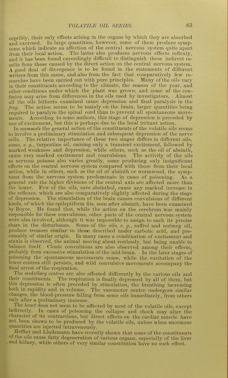 ceptibly, their only effects arising in the organs by which they are absorbed and excreted. In large quantities, however, some of them j)roduce symp- toms which indicate an alFection of the central nervous system quite apart from their local action. The latter also produces nervous effects reflexly, and it has been found exceedingly difficult to distinguish these indirect re- sults from those caused by the direct action on the central nervous system. A good deal of divergence is to be found in the statements of different writers from this cause, and also from the fact that comparatively few re- searches have been carried out with pure principles. Many of the oils vary in their constituents according to the climate, the season of the year, and other conditions under which the plant was grown, and some of the con- fusion may ai'ise from differences in the oils used by investigators. Almost all the oils hitherto examined cause depression and final paralysis in the frog. The action seems to be mainly on the brain, larger quantities being required to paralyze the spinal cord than to prevent all spontaneous move- ments. According to some authors, this stage of depression is preceded by one of excitement, but this is perhaps due to the local irritant action. In mammals the general action of the constituents of the volatile oils seems to involve a preliminary stimulation and subsequent depression of the nerve cells. The relative importance of these two stages differs in different oils, some, e. g., turpentine oil, causing only a transient excitement, followed by marked weakness and depression, while others, such as the oil of absinth, cause very marked excitement and convulsions. The activity of the oils as nervous poisons also varies greatly, some producing only insignificant effects on the central nervous system compared with those fi'om their local action, while in othei's, such as the oil of absinth or wormwood, the symp- toms from the nervous system predominate in cases of poisoning. As a general rule the higher divisions of the central axis are affected more than the lower. Few of the oils, save absinthol, cause any mai'ked increase in the reflexes, which are also comparatively slightly affected during the stage of depression. The stimulation of the brain causes convulsions of different kinds, of which the epileptiform fits, seen after absinth, have been examined by Boyce. He found that, while the action on the cerebrum was mainly responsible for these convulsions, other parts of the central nervous system were also involved, although it was impossible to assign to each its precise share in the disturbance. Some of the oils, e. g., saffrol and nxitmeg oil, produce tremors similar to those described under carbolic acid, and pre- sumably of similar origin. In many cases a combination of excitement and ataxia is observed, the animal moving about restlessly, but being unable to balance itself Clonic convulsions are also observed among their effects, probably from excessive stimulation of the mid-brain. In the later stages of poisoning the spontaneous movements cease, while the excitation of the lower centres still persists, and wild convulsive movements accompany the final arrest of the respiration. The medullary centres are also affected differently by the various oils and their constituents. The respiration is finally depressed by all of them, but this depression is often preceded by stimulation, the breathing increasing both in rapidity and in volume. The vasomotor centre undergoes similar changes, the blood-pressure falling from some oils immediately, from others only after a preliminary increase. The heart does not seem to be affected by most of the volatile oils, except mdirectly. In cases of poisoning the collapse and shock may alter the character of its contractions, but direct effects on the cardiac muscle have not been shown to be produced by the volatile oils, unless when enormous quantities are injected intravenously. Hcffter and Lindemann have recently shown that some of the constituents of the oils cause fatty degeneration of various organs, especially of the liver and kidney, while others of very similar constitution have no such effect.