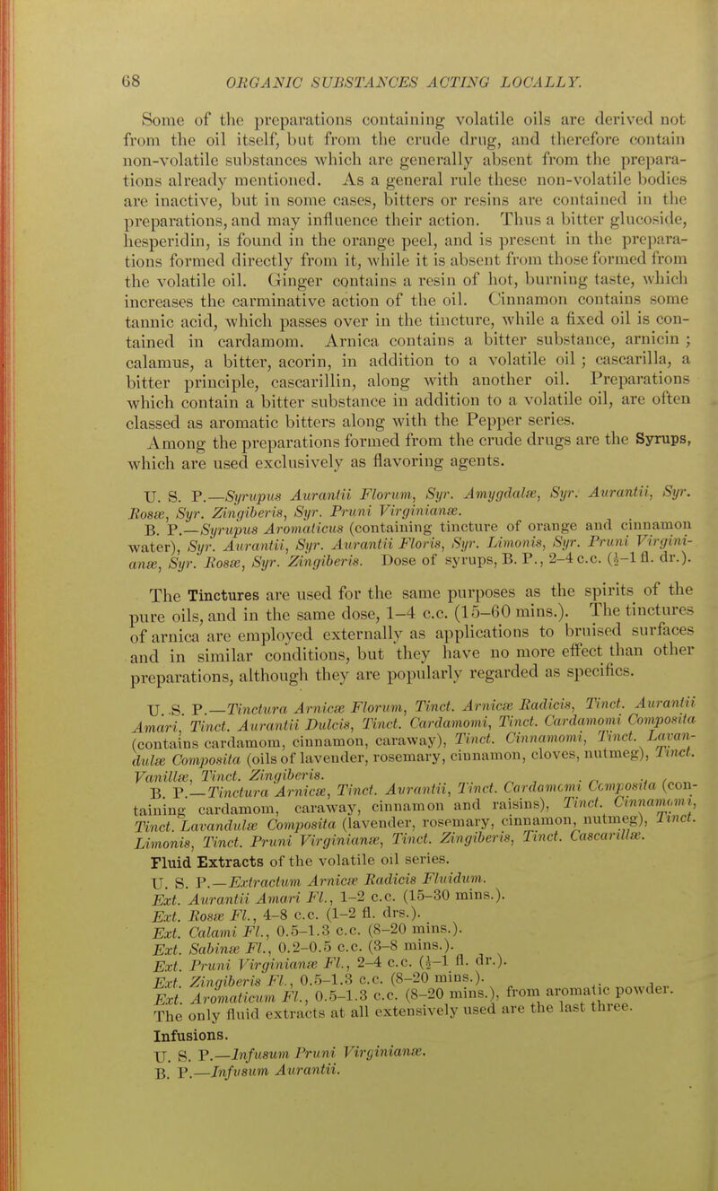 Some of the preparations containing volatile oils are derived not from the oil itself, but from the crude drug, and therefore contain non-volatile substances which are generally absent from the prepara- tions already mentioned. As a general rule these non-volatile bodies are inactive, but in some cases, bitters or resins are contained in the preparations, and may influence their action. Thus a bitter glucoside, hesperidin, is found in the orange peel, and is present in the prepara- tions formed directly from it, while it is absent from those formed from the volatile oil. Ginger contains a resin of hot, burning taste, which increases the carminative action of the oil. Cinnamon contains some tannic acid, which passes over in the tincture, while a fixed oil is con- tained in cardamom. Arnica contains a bitter substance, arnicin ; calamus, a bitter, acorin, in addition to a volatile oil ; cascarilla, a bitter principle, cascarillin, along with another oil. Preparations which contain a bitter substance in addition to a volatile oil, are often classed as aromatic bitters along with the Pepper series. Among the preparations formed from the crude drugs are the Syrups, which are used exclusively as flavoring agents. XJ. S. F.—Syrupits Auranlii Florum, Syr. Amygdala;, Syr. Aurantii, Syr. Eosee, Syr. Zingiberis, Syr. Priini Virginianse. B. Y.—Syrupus Aromaticus (contaiuing tincture of orange and cinnamon water), Syr. Aurantii, Syr. Aurantii Floris, Syr. Limonis, Syr. Pruni Virgini- anse, Syr. Bosx, Syr. Zingiberis. Dose of syrups, B. P., 2-4c.c. fl. dr.). The Tinctures are used for the same purposes as the spirits of the pure oils, and in the same dose, 1-4 c.c. (15-60 mins.). The tinctures of arnica are employed externally as applications to bruised surfaces and in similar conditions, but they have no more effect than other preparations, although they are popularly regarded as specifics. XJ S P —Tindura Arnicx Florum, Tinct. Arnicee Badicis, Tinct. Aurantii Amari' Tinct. Aurantii Dulcis, Tinct. Cardamomi, Tinct. Cardamomi Compostta (contains cardamom, ciunamon, caraway), Tinct. Cinnamomi, T^nct. Lavan- dula Compostta (oils of lavender, rosemary, ciunamon, cloves, nutmeg), linct. Vanillx, Tinct. Zingiberis. B P —Tinctura Arnicx, Tinct. Avrantii, 2met. Cardamcmi Compostta (con- taining cardamom, caraway, cinnamon and raisins), Tinct Cmnamomi, Tinct. Lavandulx Composita (lavender, rosemary, cmnamon nutmeg), Itnct. Limonis, Tinct. Pruni Virginianx, Tinct. Zingiberis, Tinct. Cascarillx. Fluid Extracts of the volatile oil series. U s. P.—Extractum Arnicx Eadicis Fluidum. Ext. 'Aurantii Amari FL, 1-2 c.c. (15-30 mins.). Ext. Rosx FL, 4-8 c.c. (1-2 fl. drs.). ExL Calami FL, 0.5-1.3 c.c. (8-20 mins.). Ext. Sabinx FL, 0.2-0.5 c.c. (3-8 mins.). Ext Pruni Virginianx FL, 2^ c.c. (^-1 fl. dr.). ExL Zingiberis FL, 0.5-1.3 c.c. (8-20 mins.). Ext Aromaticum FL, 0.5-1.3 c.c. (8-20 mins.), from aromatic powder. The only fluid extracts at all extensively used are the last three. Infusions. jj g_ p.—Infusum Pruni Virginianx. B. P.—Infvsum Aurantii.