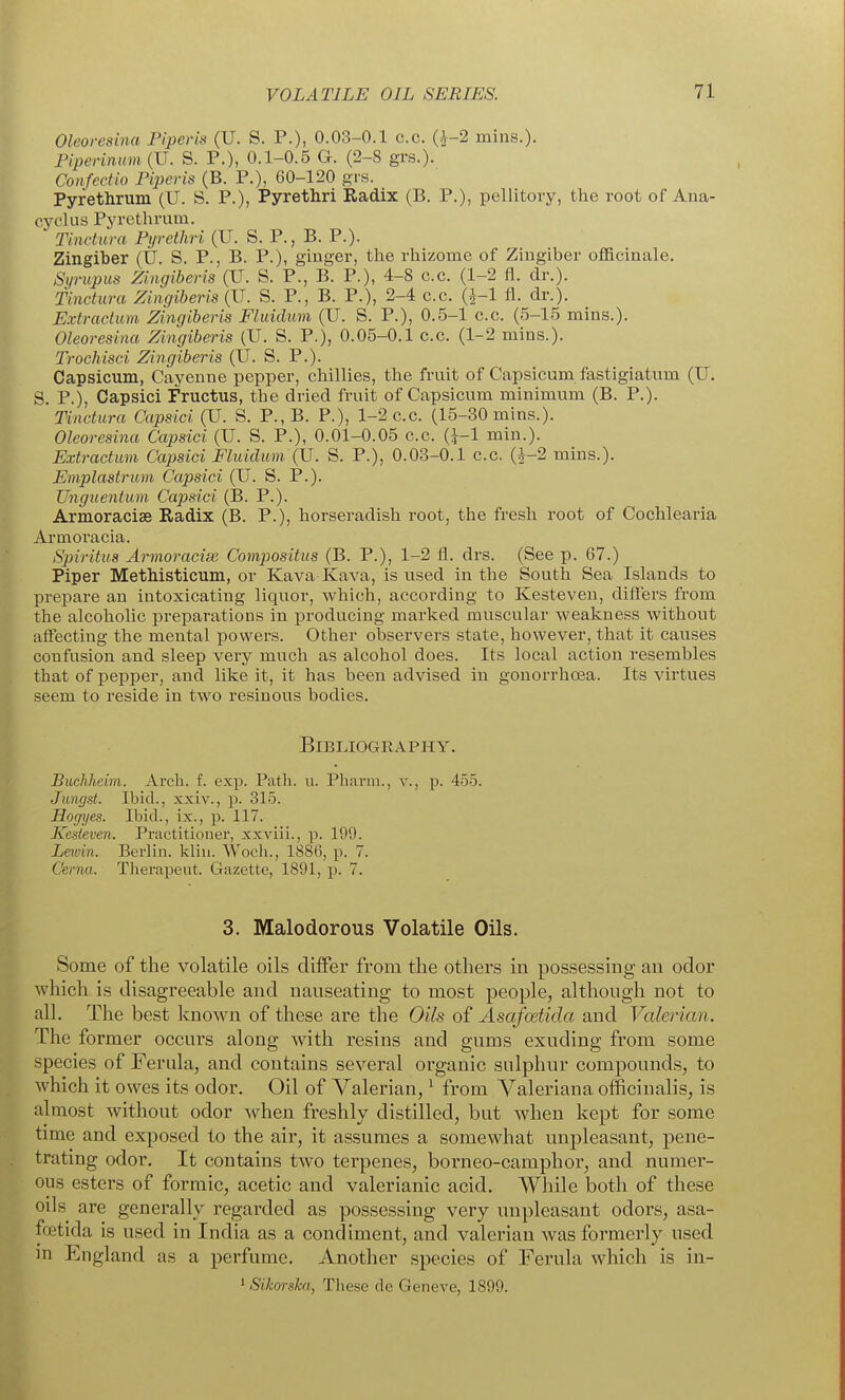 Oleoresina Piperis (U. S. P.), 0.03-0.1 c.c. (i-2 mins.). Piperinu)ii(U. S. P.), 0.1-0.5 G. (2-8 grs.). Confectio Piperis (B. P.), 60-120 grs. Pyrethrum (U. S. P.), Pyrethri Radix (B. P.), pellitoiy, the root of Ana- cyclus Pyrethrum. Tinctura Pyrethri (U. S. P., B. P.). Zingiber (tl. S. P., B. P.), ginger, the rhizome of Zingiber officinale. Syrupus Zingiberis (U. S. P., B. P.), 4-8 c.c. (1-2 fl. dr.). Tinctura Zingiberis (U. S. P., B. P.), 2-4 c.c. (J-1 fl. dr.). Extradum Zingiberis Fluidum (U. S. P.), 0.5-1 c.c. (5-15 mins.). Oleoresina Zingiberis (U. S. P.), 0.05-0.1 c.c. (1-2 mins.). Troehisci Zingiberis (U. S. P.). Capsicum, Cayenne pepper, chillies, the fruit of Capsicum fastigiatum (U. S. P.), Capsici Fructus, the dried fruit of Capsicum minimum (B. P.). Tinctura Capsici (U. S. P.,B. P.), 1-2 c.c. (15-30 mins.). Oleoresina Capsici (U. S. P.), 0.01-0.05 c.c. (^-1 min.). Extractum Capsici Fluidum (U. S. P.), 0.03-0.1 c.c. (J-2 mins.). Emplastrum Capsici (U. S. P.). TJnguentimi Capsici (B. P.). Armoracise Radix (B. P.), horseradish root, the fresh root of Cochlearia Armoracia. Spiritus Armoracise Compositus (B. P.), 1-2 fl. drs. (See p. 67.) Piper Methisticum, or Kava Kava, is used in the South Sea Islands to prepare an intoxicating liquor, which, according to Kesteven, diflfers from the alcoholic preparations in producing marked muscular weakness without affecting the mental powers. Other observers state, however, that it causes confusion and sleep very much as alcohol does. Its local action resembles that of pepper, and like it, it has been advised in gonorrhoea. Its virtues seem to reside in two resinous bodies. BiBLIOGEAPHY. Buchheim. Arch. f. exp. Path. u. Pharin., v., p. 455. Jimgst. Ibid., xxiv., p. 315. Hofjyes. Ibid., ix., p. 117. Kesteven. Practitioner, xxviii., p. 199. Leivin. Berlin, kliu. Wocli., 1886, p. 7. Cerna. Therapeut. Gazette, 1891, p. 7. 3. Malodorous Volatile Oils. Some of the volatile oils differ from the others in possessing an odor which is disagreeable and nauseating to most people, although not to all. The best known of these are the Oils of Asafoetida and Valerian. The former occurs along with resins and gums exuding from some species of Ferula, and contains several organic sulphur compounds, to which it owes its odor. Oil of Valerian, ^ from Valeriana officinalis, is almost without odor when freshly distilled, but when kept for some time and exposed to the air, it assumes a somewhat unpleasant, pene- trating odor. It contains two terpenes, borneo-camphor, and numer- ous esters of formic, acetic and valerianic acid. While both of these oils are generally regarded as possessing very unpleasant odors, asa- ffjetida is used in India as a condiment, and valerian was formerly used in England as a perfume. Another species of Ferula which is in- ^Sikorska, These de Geneve, 1899.