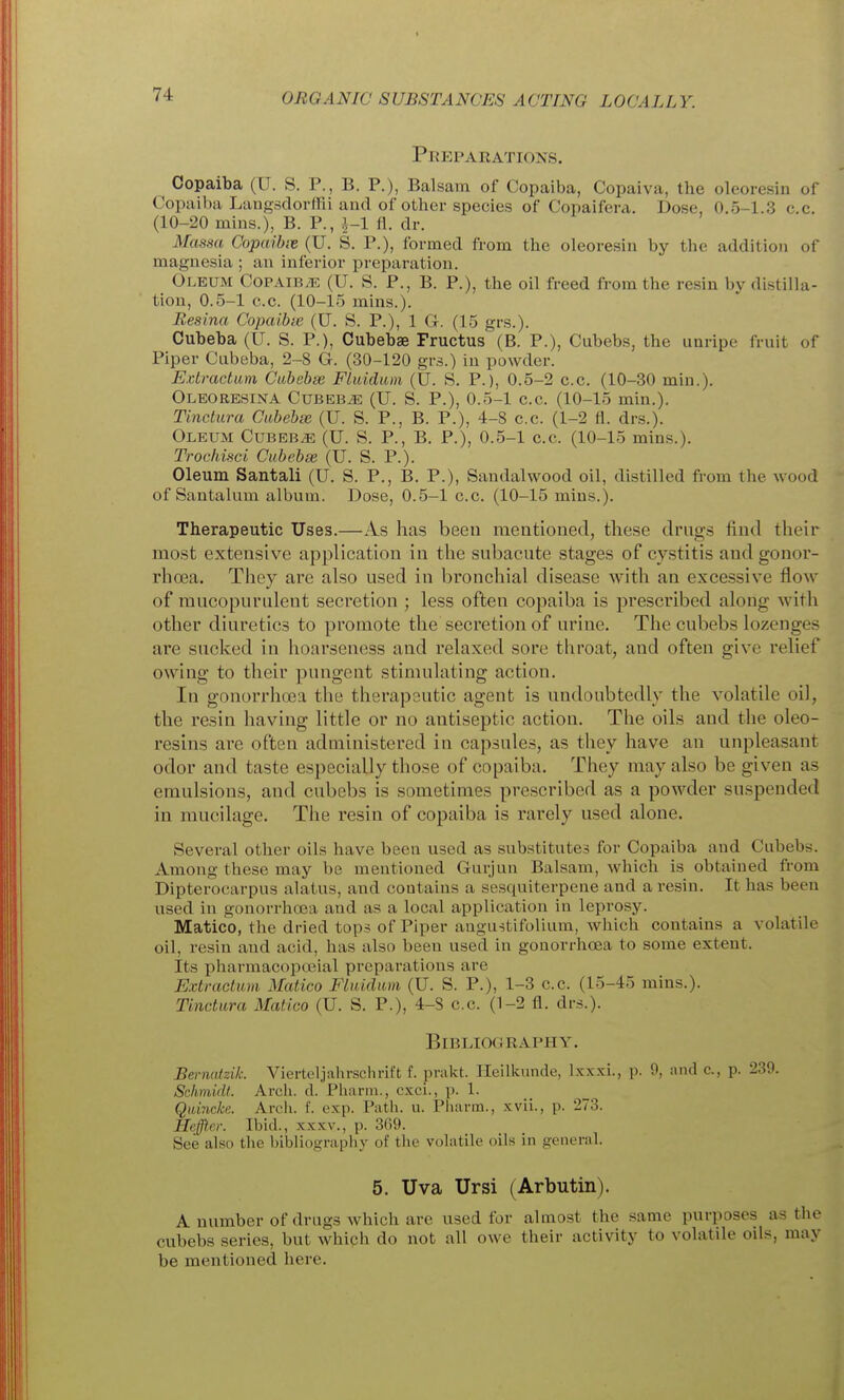 Preparations. Copaiba (U. S. P., B. P.), Balsam of Copaiba, Copaiva, the oleoresin of Copaiba Langsdorffii and of other species of Copaifera. Dose, 0.5-1.3 c.c. (10-20 mins.), B. P., ^-1 fl. dr. Massa Copaibiv (U. S. P.), formed from the oleoresin by the addition of magnesia ; an inferior preparation. Oleum CoPAiBiE (U. S. P., B. P.), the oil freed from the resin by distilla- tion, 0.5-1 c.c. (10-15 mins.). Resina Copaibie (U. S. P.), 1 G. (15 grs.). Cubeba (U. S. P.), Cubebae Fructus (B. P.), Cubebs, the unripe fruit of Piper Cubeba, 2-8 G. (30-120 grs.) in powder. E.vtmctum Gwhebse Fluidum (U. S. P.), 0.5-2 c.c. (10-30 min.). Oleoresina CuBEBiE (U. S. P.), 0.5-1 c.c. (10-15 min.). Tinctura Ciibebse (U. S. P., B. P.), 4-8 c.c. (1-2 fl. drs.). Oleum Cubeba (U. S. P., B. P.), 0.5-1 c.c. (10-15 mins.). Trochisci Cubebee (U. S. P.). Oleum Santali (U. S. P., B. P.), Sandalwood oil, distilled from the wood of Santalum album. Dose, 0.5-1 c.c. (10-15 mins.). Therapeutic Uses.—As has been mentioned, these drugs find their most extensive application in the subacute stages of cystitis and gonor- rhoea. They are also used in bronchial disease with an excessive floAV of mucopurulent secretion ; less often copaiba is prescribed along with other diuretics to promote the secretion of urine. The cubebs lozenges are sucked in hoarseness and relaxed sore throat, and often give relief owing to their pungent stimulating action. In gonorrhoea the therapeutic agent is undoubtedly the volatile oil, the resin having little or no antiseptic action. The oils and the oleo- resins are often administered in capsules, as they have an unpleasant odor and taste especially those of copaiba. They may also be given as emulsions, and cubebs is sometimes prescribed as a powder suspended in mucilage. The resin of copaiba is rarely used alone. Several other oils have been used as substitutes for Copaiba and Cubebs. Among these may be mentioned Gurjun Balsam, which is obtained from Dipterocarpus alatus, and contains a sesquiterpene and a resin. It has been used in gonorrha3a and as a local application in leprosy. Matico, the dried tops of Piper angustifolium, Avhich contains a volatile oil, resin and acid, has also been used in gonorrhoea to some extent. Its pharmacopoeial preparations are Extraclum Matico Fluidum (U. S. P.), 1-3 c.c. (15-45 mins.). Tinctura Matico (U. S. P.), 4-8 c.c. (1-2 fl. drs.). BlBLIO(JRAI'HY. Bernatzik. Vierteljahrschrift f. prakt. Heilkunde, Ix.xxi., p. 9, and c, p. 230. Schmidt. Arch. d. Pharm., cxci., p. 1. Qmncke. Arch. f. exp. Path. u. Pharm., xvii., p. 273. Ileffl.er. Ibid., xxxv., p. 369. See also the bibliography of the volatile oils in general. 5. Uva Ursi (Arbutin). A number of drugs which are used for almost the same purposes as the cubebs series, but which do not all owe their activity to volatile oils, may be mentioned here.