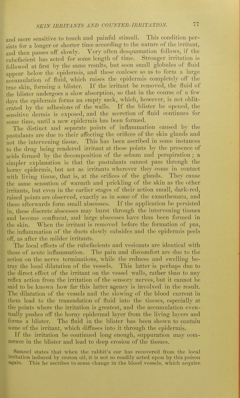and more sensitive to toucli and painful stimuli. Tins condition per- sists for a longer or shorter time according to the nature of the irritant, and then passes off' slowly. Very often desquamation follows, if the nibefiicient has acted for some length of time. Stronger irritation is followed at first by the same results, but soon small globules of fluid ai)pear below the epidermis, and these coalesce so as to form a large accumulation of fluid, whicli raises the epidermis completely off the true skin, forming a blister. If the irritant be removed, the fluid of the blister undergoes a slow absorption, so that in the course of a few days the epidermis forms an empty sack, which, however, is not oblit- erated by the adhesions of the walls. If the blister be opened, the sensitive dermis is exposed, and the secretion of fluid continues for some time, until a new epidermis has been formed. The distinct and separate points of inflammation caused by the pustulants are due to their affecting the orifices of the skin glands and not the intervening tissue. This has been ascribed in some instances to the drug being rendered irritant at these points by the presence of acids formed by the decomposition of the sebum and perspiration ; a simpler explanation is that the pustulants cannot pass through the horny epidermis, but act as irritants wherever they come in contact with' living tissue, that is, at the orifices of the glands. They cause the same sensation of warmth and prickling of the skin as the other irritants, but even in the earlier stages of their action small, dark-red, raised points are observed, exactly as in some of the exanthemata, and these afterwards form small abscesses. If the application be persisted in, these discrete abscesses may burst through the intervening tissues and become confluent, and large abscesses have thus been formed in the sldn. When the irritant is removed before the formation of pus, the inflammation of the ducts slowly subsides and the epidermis peels off, as after the milder irritants. The local effects of the rubefacients and vesicants are identical with those of acute inflammation. The pain and discomfort are due to the action on the nerve terminations, while the redness and swelling be- tray the local dilatation of the vessels. This latter is perhaps due to the direct effect of the irritant on the vessel w^alls, rather than to any reflex action from the irritation of the sensory nerves, but it cannot be said to be known liow far this latter agency is involved in the result. The dilatation of the vessels and the slowing of the blood current in them lead to the transudation of fluid into the tissues, especially at the points where the irritation is greatest, and the accumulation even- tually pushes off' the horny epidermal layer from the living layers and forms a blister. The fluid in the blister has been shown to contain some of the irritant, which diffuses into it through the epidermis. If the irritation be continued long enough, suppuration may com- mence in the blister and lead to deep erosion of the tissues. Samuel states that when the rabbit's ear has recovered from the local irritation induced by croton oil, it is not so readily acted upon by this poison again. This he ascribes to some change in the blood vessels, which acquire
