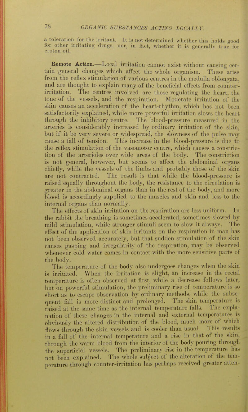 a toleration for the irritant. It is not determined whether this holds good for other irritating drugs, nor, in fact, whether it is generally true for croton oil. Remote Action.—Local irritation cannot exist without causing cer- tain general changes which alfect the whole organism. These arise from the reflex stimulation of various centres in the medulla oblongata, and are thought to explain many of the beneficial effects from counter- irritation. The centres involved are those regulating the heart, the tone of the vessels, and the respiration. Moderate irritation of the skin causes an acceleration of the heart-rhythm, which has not been satisfactorily explained, while more powerful irritation slows the heart through the inhibitory centre. The blood-pressure measured in the arteries is considerably increased by ordinary irritation of the skin, but if it be very severe or widespread, the slowness of the pulse may cause a fall of tension. This increase in the blood-pressure is due to the reflex stimulation of the vasomotor centre, which causes a constric- tion of the arterioles over wide areas of the body. The constriction is not general, however, but seems to alfect the abdominal organs chiefly, while the vessels of the limbs and probably those of the skin are not contracted. The result is that while the blood-pressure is raised equally throughout the body, the resistance to the circulation is greater in the abdominal organs than in the rest of the body, and more blood is accordingly supplied to the muscles and skin and less to the internal organs tlian normally. The eifects of skin irritation on the respiration are less uniform. In the rabbit the breathing is sometimes accelerated, sometimes slowed by mild stimulation, while stronger stimuli seem to slow it always. The effect of the application of skin irritants on the respiration in man has not been observed accurately, but that sudden stimulation of the skin causes gasping and irregularity of the respiration, may be observed whenever cold water comes in contact with the more sensitive parts of the body. The temperature of the body also undergoes changes when the skin is irritated. When the irritation is slight, an increase in the rectal temperature is ofteu observed at first, while a decrease follows later, but on powerful stimulation, the preliminary rise of temperature is so short as to escape observation by ordinary methods, while the subse- quent fall is more distinct and prolonged. The skin temperature is raised at the same time as the internal temperature falls. The expla- nation of these changes in the internal and external temperatures is obviously the altered distribution of the blood, much more of which flows througli the skin vessels and is cooler than usual. This results in a fall of the internal temperature and a rise in tliat of the skin, through the warm blood from tlie interior of the body pouring through the superficial vessels. The preliminary rise in the temperature has not been explained. The Avhole subject of the alteration of the tem- perature through counter-irritation has perhaps received greater atten-