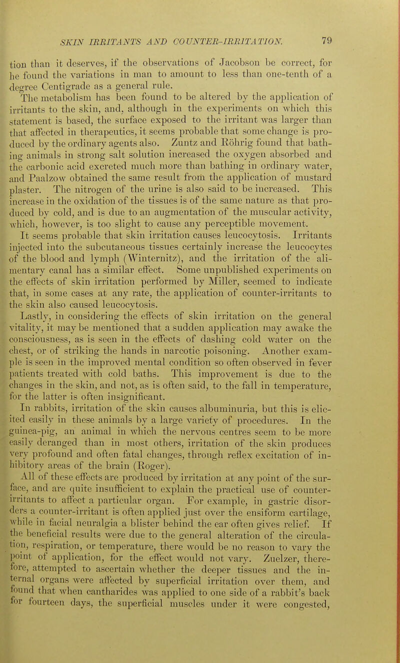 tioD than it deserves, if the observations of Jacobson be correct, for lie found the variations in man to amount to less than one-tenth of a degree Centigrade as a general rule. The metabolism has been found to be altered by the application of irritants to the skin, and, although in the experiments on which this statement is based, the surface exposed to the irritant was larger than that alfccted in therapeutics, it seems probable that some change is pro- duced by the ordinary agents also. Zuntz and Rohrig found that bath- ing animals in strong salt solution increased the oxygen absorbed and the carbonic acid excreted much more than bathing in ordinary water, and Paalzow obtained the same result froili the application of mustard plaster. The nitrogen of the urine is also said to be increased. This increase in the oxidation of the tissues is of the same nature as that pro- duced by cold, and is due to an augmentation of the muscular activity, Avhich, however, is too slight to cause any perceptible movement. It seems probable that skin irritation causes leucocytosis. Irritants injected into the subcutaneous tissues certainly increase the leucocytes of the blood and lymph (Winternitz), and the irritation of the ali- mentary canal has a similar effect. Some unpublished experiments on the effects of skin irritation performed by Miller, seemed to indicate that, in some cases at any rate, the application of counter-irritants to the skin also caused leucocytosis. Lastly, in considering the effects of skin irritation on the general vitality, it maybe mentioned that a sudden application may awake the consciousness, as is seen in the effects of dashing cold water on the chest, or of striking the hands in narcotic poisoning. Another exam- ple is seen in the improved mental condition so often observed in fever patients treated with cold baths. This improvement is due to the changes in the skin, and not, as is often said, to the fall in temperature, for the latter is often insignificant. In rabbits, irritation of the skin causes albuminuria, but this is elic- ited easily in these animals by a large variety of procedures. In the guinea-pig, an animal in which the nervous centres seem to be more easily deranged than in most others, irritation of the skin produces very profound and often fatal changes, through reflex excitation of in- hibitory areas of the brain (Roger). All of these effects are produced by irritation at any point of the sur- face, and are quite insufficient to explain the practical use of counter- irritants to affect a particular organ. For example, in gastric disor- ders a counter-irritant is often applied just over the ensiform cartilage, while in facial neuralgia a blister behind the ear often gives relief If the beneficial results were due to the general alteration of the circula- tion, respiration, or temperature, there would be no reason to vary the point of application, for the effect would not vary. Zuelzer, there- fore, attempted to ascertain whether the deeper tissues and the in- ternal organs were affected by superficial irritation over them, and found that when cantharides was applied to one side of a rabbit's back for fourteen days, the superficial muscles under it were congested.