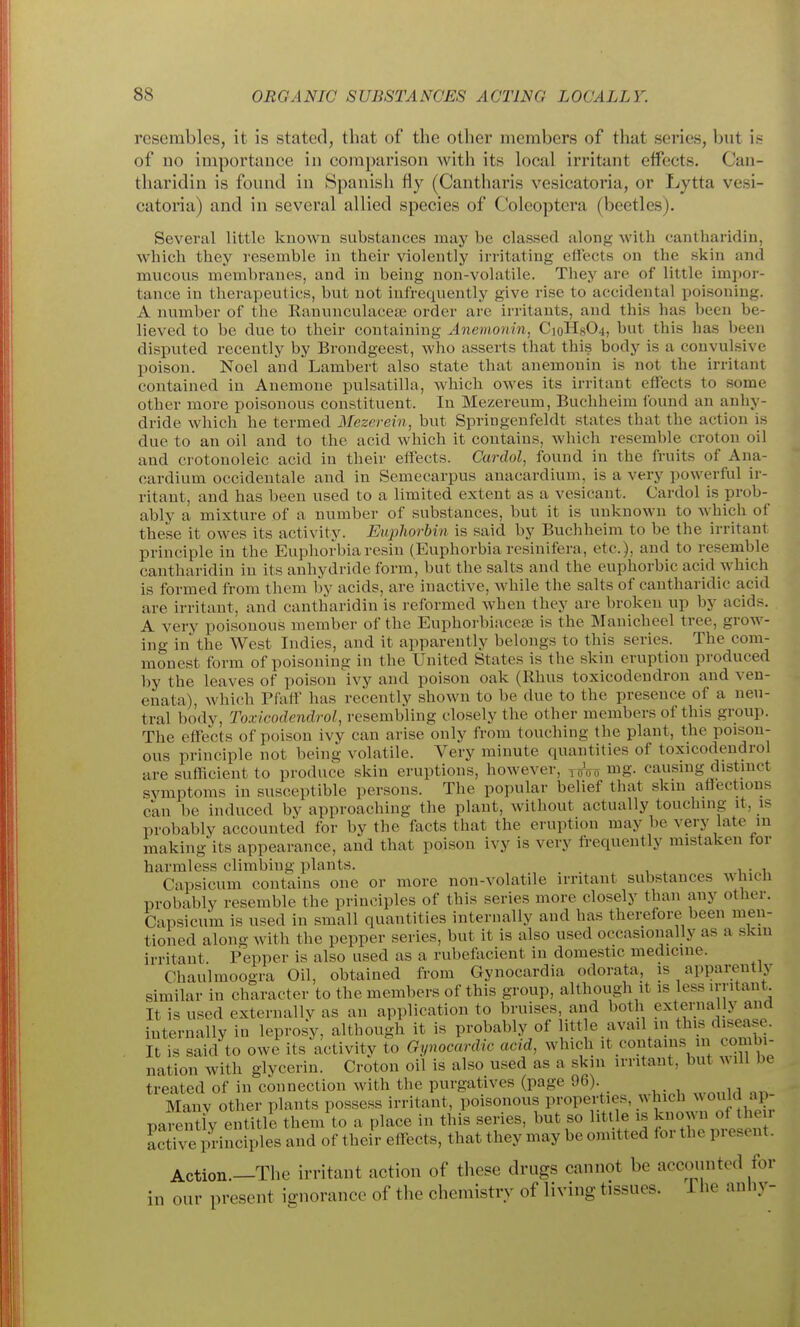 resembles, it is stated, that of the other members of that series, but h of no importance in comparison with its local irritant effects. Can- tharidin is found in Spanish fly (Cantharis vesicatoria, or Lytta vesi- catoria) and in several allied species of Coleoptera (beetles). Several little known substances may be classed along with cantharidin, which they resemble in their violently irritating effects on the skin and mucous membranes, and in being non-volatile. They are of little imjwr- tance in therapeutics, but not infrequently give rise to accidental poisoning. A number of the Eanunculacete order are irritants, and this has been be- lieved to be due to their containing Anemonin, C10H8O4, but this has been disputed recently by Brondgeest, who asserts that this body is a convulsive poison. Noel and Lambert also state that anemonin is not the irritant contained in Anemone Pulsatilla, which owes its irritant effects to some other more poisonous constituent. In Mezereum, Buchheim found an anhy- dride which he termed Mezerein, but Springenfeldt states that the action is due to an oil and to the acid which it contains, Avhich resemble croton oil and ci'otonoleic acid in their effects. Cardol, found in the fruits of Ana- cardium occidentale and in Semecarpus anacardium, is a very powerful ir- ritant, and has been used to a limited extent as a vesicant. Cardol is prob- ably a mixture of a number of substances, but it is unknown to which of these it owes its activity. Euphorbin is said by Buchheim to be the irritant principle in the Euphorbia resin (Euphorbia resinifera, etc.), and to resemble cantharidin in its anhydride form, but the salts and the euphorbic acid which is formed from them by acids, are inactive, while the salts of cantharidic acid are irritant, and cantharidin is reformed when they are broken up by acids. A very poisonous member of the Euphorbiacea? is the Manicheel tree, grow- ing in the West Indies, and it apparently belongs to this series. The com- monest form of poisoning in the United States is the skin eruption produced by the leaves of poison ivy and poison oak (Rhus toxicodendron and ven- enata), which Pfalf has recently shown to be due to the presence of a neu- tral body, Toxicodendrol, resembling closely the other members of this group. The effects of poison ivy can arise only from touching the plant, the poison- ous principle not being volatile. Very minute quantities of toxicodendrol are sufficient to produce skin eruptions, however, y^Vo mg. causing distmct svmptoms in susceptible persons. The popular belief that skm aflectious can be induced by approaching the plant, without actually touchuig it, is probably accounted for by the facts that the eruption may be very late in making its appearance, and that poison ivy is very frequently mistaken tor harmless climbing plants. Capsicum contains one or more non-volatile irritant substances which probably resemble the principles of this series more closely than auy other. Capsicum is used in small quantities internally and has therefore been men- tioned along with the pepper series, but it is also used occasionally as a skin irritant. Pepper is also used as a rubefticient in domestic medicine. Chaulmoogra Oil, obtained from Gynocardia odorata, is appai;eutly similar in character to the members of this group, although it is less irritant It is used externallv as an application to bruises, and both externally and iuternally in leprosy, although it is probably of little avail in this disease, it is said to owe its activity to Gynocardic acid, which it contains in combi- nation with glycerin. Croton oil is also used as a skin irritant, but will be treated of in connection with the purgatives (page 96). Manv other plants possess irritant, poisonous properties, which would ap parentiy entitlJ them to a place in this series, but so little is kuoMO. of he^^^ ictive principles and of their effects, that they may be omitted for the present. Action.—The irritant action of these drugs cannot be accounted for in our present ignorance of the chemistry of living tissues, i he anliy-