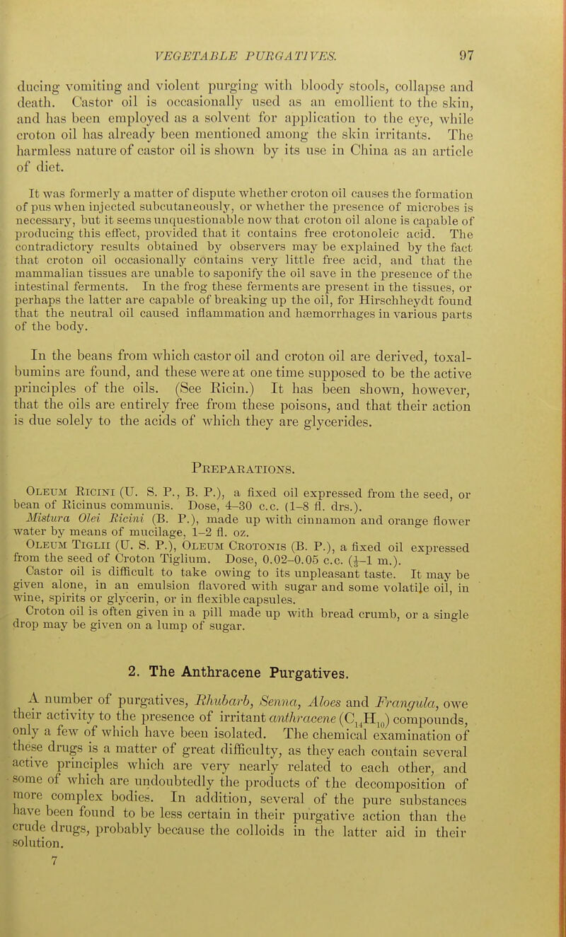 (lucing vomiting nncl violent purging with bloody stools, collapse and death. Castor oil is occasionally used as an emollient to the skin, and has been employed as a solvent for a^^plicatiou to the eye, while croton oil has already been mentioned among the skin irritants. The harmless nature of castor oil is shown by its use in China as an article of diet. It was formerly a matter of dispute whether croton oil causes the formation of pus when injected subcutaneously, or whether the presence of microbes is necessary, but it seems unquestionable now that croton oil alone is capable of producing this eflfect, provided that it contains free crotonoleic acid. The contradictoiy results obtained by observers may be explained by the fact that croton oil occasionally contains very little free acid, and that the mammalian tissues are unable to saponify the oil save in the presence of the intestinal ferments. In the frog these ferments are present in the tissues, or perhaps the latter are capable of breaking up the oil, for Hirschheydt found that the neutral oil caused inflammation and hsemorrhages in various parts of the body. In the beans from which castor oil and croton oil are derived, toxal- bumins are found, and these were at one time supposed to be the active principles of the oils. (See Eicin.) It has been shown, however, that the oils are entirely free from these poisons, and that their action is due solely to the acids of which they are glycerides. Peeparations. Oleum Eicini (U. S. P., B. P.), a fixed oil expressed from the seed, or bean of Eicinus communis. Dose, 4-30 c.c. (1-8 fl. drs.). Mistura Olei Ricini (B. P.), made up with cinnamon and orange flower water by means of mucilage, 1-2 fl. oz. Oleum Tiglii (U. S. P.), Oleum Crotonis (B. P.), a fixed oil expressed from the seed of Croton Tiglium. Dose, 0.02-0.05 c.c. (J-1 m.). Castor oil is difficult to take owing to its unpleasant taste. It may be given alone, in an emulsion flavored with sugar and some volatile oil, in wine, spirits or glycerin, or in flexible capsules. ' Croton oil is often given in a pill made up with bread crumb, or a single drop may be given on a lump of sugar. 2. The Anthracene Purgatives. A number of purgatives. Rhubarb, Senna, Aloes and Frangula, owe their activity to the presence of irritant anthracene (C^^Hj^) compounds, only a few of which have been isolated. The chemical examination of these drugs is a matter of great difficulty, as they each contain several active principles which are very nearly related to each other, and ■ some of which are undoubtedly the products of the decomposition of more complex bodies. In addition, several of the pure substances have been found to be less certain in their purgative action than the crude drugs, probably because the colloids in the latter aid in their solution. 7