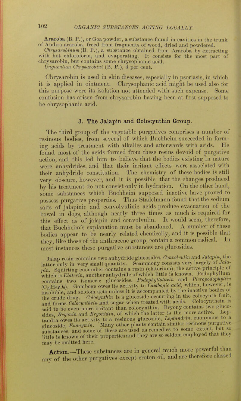 Araroba (B. P.), or Goa powder, a substance found in cavities in the trunk of Audira araroba, freed from fragments of wood, dried and powdered. Chrysarobinum(B. P.), a substance obtained from Araroba by extracting with hot chloroform, and evaporating. It consists for the most part of ehrysarobin, but contains some chrysophanic acid. Unguentum Chrysarobini (B. P.), 4 per cent. Chiysarobin is used in skin diseases, especially in psoriasis, in which it is applied in ointment. Chryso])hanic acid might be used also for this purpose were its isolation not attended with such expense. Some confusion has arisen from ehrysarobin having been at first supposed to be chrysophanic acid. 3. The Jalapin and Colocynthin Group. The third group of the vegetable purgatives comprises a number of resinous bodies, from several of which Buchheim succeeded in form- ing acids by treatment with alkalies and afterwards with acids. He found most of the acids formed from these resins devoid of purgative action, and this led him to believe that the bodies existing in nature were anhydrides, and that their irritant effects were associated with their anhydride constitution. The chemistry of these bodies is still very obscure, however, and it is possible that the changes produced by his treatment do not consist only in hydration. On the other hand, some substances which Buchheim supposed inactive have proved to possess purgative properties. Thus Stadelmann found that the sodium salts of jalapinic and convolvulinic acids produce evacuation of the bowel in dogs, although nearly three times as much is required for this effect as of jalapin and convolvulin. It would seem, therefore, that Buchheim's explanation must be abandoned. A number of these bodies appear to be nearly related chemically, and it is possible that they, like those of the anthracene group, contain a common radical. In most instances these purgative substances are glucosides. Jalap resin contains two anhydride glucosides, Convolvulin &n6. Jalapin, the latter only in very small quantity. Scammony consists very largely of Jala- pin. Squirting cucumber contains a resin (elaterium), the active principle of which isElaterin, another anhydride of which little is known. Podophyllum contains two isomeric glucosides, Fodophyllotoxin and Picropodophylhn (C23H24O9). Gamboge owes its activity to Cambogic acid, which, however, is insoluble, and seldom acts unless it is accompanied by the inactive bodies of the crude drug. Colocynthin is a glucoside occurring in the colocynth fruit, and forms Colocynthein jxnd sugar when treated with acids. Colocynthein is said to be even more irritant than colocynthin. Bryony contains two gluco- sides Bnjonin and Bryonidin, of which the latter is the more active. Lep- tandra owes its activity to a resinous glucoside, Leptandnn, euonymus to a glucoside, Euonymin. Many other plants contain similar resinous purgative substances, and some of these are used as remedies to some extent, but so little is known of their properties and they are so seldom employed that they may be omitted here. Action.—These substances are in general much more powerful than any of the other purgatives except croton oil, and are therefore classed