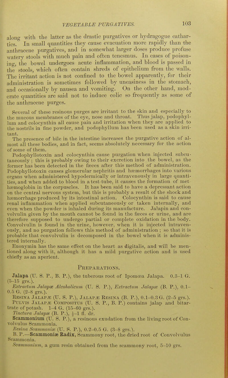 along with the latter as the drastic purgatives or hydragogue cathar- tics. In small quantities they cause evacuation more rapidly than the anthracene purgatives, and in somewhat larger doses produce profuse watery stools with much pain and often tenesmus. In cases of poison- ing, the bowel undergoes acute inflammation, and blood is passed in the stools, which often contain shreds of epithelium from the walls. The irritant action is not confined to the bowel apparently, for their administration is sometimes followed by uneasiness in the stomach, and occasionally by nausea and vomiting. On the other hand, mod- erate quantities are said not to induce colic so frequently as some of the anthracene purges. Several of these resinous purges are irritant to the skin and especially to the mucous membranes of the eye, nose and throat. Thus jalap, podophyl- lum and colocynthin all cause pain and irritation when they are applied to the nostrils in fine powder, and podophyllum has been used as a skin irri- tant. The presence of bile in the intestine increases the purgative action of al- most all these bodies, and in fact, seems absolutely necessary for the action of some of them. Podophyllotoxin and colocynthin cause purgation when injected subcu- taneously ; this is probably owing to their excretion into the bowel, as the former has been detected in the fgeces after this method of administration. Podophyllotoxin causes glomerular nephritis and hfemorrhages into various organs when administered hypodermically or intravenously in large quanti- ties, and when added to blood in a test-tube, it causes the formation of met hfemoglobin in the corpuscles. It has been said to have a depressant action on the central nervous system, but this is probably a result of the shock and htemorrhage produced by its intestinal action. Colocynthin is said to cause renal inflammation when applied subcutaneously or taken internally, and even when the powder is inhaled during its manufacture. Jalapin and con- volvulin given by the mouth cannot be found in the faeces or urine, and are therefore supposed to undergo partial or complete oxidation in the body. Convolvulin is found in the urine, however, when it is injected intraven- ously, and no purgation follows this method of administration ; so that it is probable that convolvulin is decomposed in the bowel when it is adminis- tered internally. Euonymin has the same effect on the heart as digitalis, and will be men- tioned along with it, although it has a mild purgative action and is used chiefly as an aperient. Prepaeations. Jalapa (U. S. P., B. P.), the tuberous root of Ipomoea Jalapa. 0.3-1 G. (5-15 grs.). Extractum Jalapx Alcoholicum (U. S. P.), Extractum Jalapse (B. P.), 0.1- 0.5 G. (2-8 grs.). Eesina Jalaps (U. S. P.), Jalaps Eesina (B. P.), 0.1-0.3 G. (2-5 gi-s.). PuLVis .Talapje Compositus (U. S. p., B. p.) contains jalap and bitar- trate of potash. 1-4 G. (15-60 grs.). Tinetura Jalapse (B. P.), i-1 fl. dr. Scammonium (U. S. P.), a resinous exudation from the living root of Con- volvulus Scammonia. Hesina Scammonige (U. S. P.), 0.2-0.5 G. (3-8 gi's.). B-P-—Scammonise Radix, Scammony root, the dried root of Convolvulus Scammonia. Scammonium, a gum resin obtained from the scammony root, 5-10 grs.