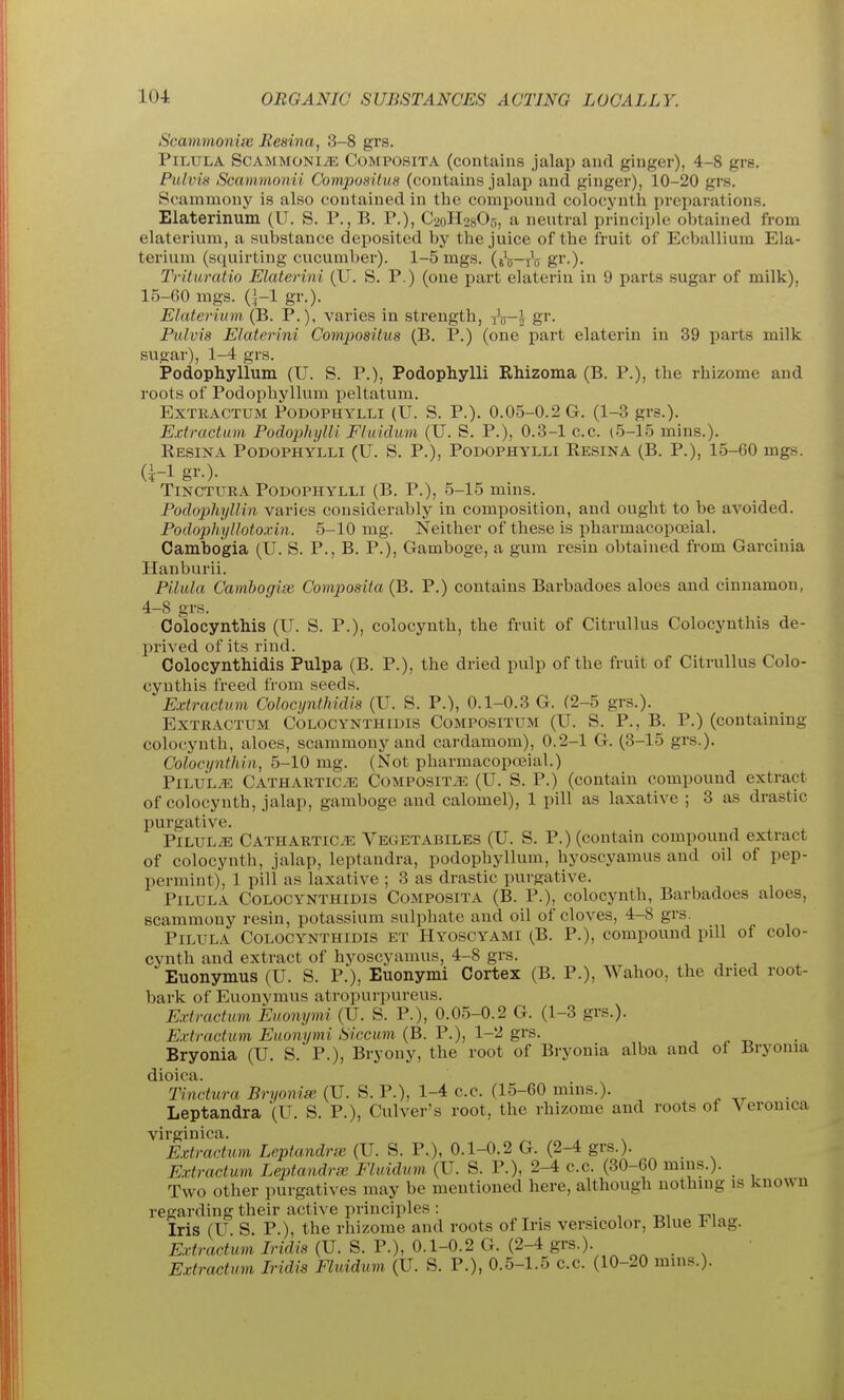 Scammoniss Reaina, 3-8 grs. PiLULA ScAMMONi^ CoMPOSiTA (contains jalap and ginger), 4-8 grs. Pulvis Scainmonii Composilus (contains jalap and ginger), 10-20 grs. Scammony is also contained in the compound colocynth preparations. Elaterinum (U. S. P., B. P.), C20H28O5, a neutral principle obtained from elaterium, a substance deposited by the juice of the fruit of Ecballium Ela- terium (squirting cucumber). 1-5 mgs. (jj-tV gr-)- Trituratio Elaterini (U. S. P.) (one part elaterin in 9 parts sugar of milk), 15-60 mgs. gr.). Elaterium (B. P.), varies in strength, i^-l gr. Pulvis Elaterini Compositus (B. P.) (one part elaterin in 39 parts milk sugar), 1-4 grs. Podophyllum (U. S. P.), Podophylli Rhizoma (B. P.), the rhizome and roots of Podophyllum peltatum. ExTRACTUM Podophylli (U. S. P.). 0.05-0.2 G, (1-3 grs.). Ejctractum Podophylli Fluidum (U. S. P.), 0.3-1 c.c. (5-15 mins.). Resina Podophylli (U. S. P.), Podophylli Resina (B. P.), 15-60 mgs. TiNCTURA Podophylli (B. P.), 5-15 mms. Podophyllin varies considerably in composition, and ought to be avoided. Podophyllotoxin. 5-10 mg. Neither of these is pharmacopoeial. Cambogia (U. S. P., B. P.), Gamboge, a gum resin obtained from Garcinia Hanburii. Pikda Camhogix Composita (B. P.) contains Barbadoes aloes and cinnamon, 4-8 grs. Colocynthis (U. S. P.), colocynth, the fruit of Citrullus Colocynthis de- prived of its rind. Colocynthidis Pulpa (B. P.), the dried pulp of the fruit of Citrullus Colo- cynthis freed from seeds. Extractum Colocynthidis (U. S. P.), 0.1-0.3 G. (2-5 grs.). ExTRACTUM Colocynthidis Compositum (U. S. P., B. P.) (containing colocynth, aloes, scammony and cardamom), 0.2-1 G. (3-15 grs.). Colocijnthin., 5-10 mg. (Not pharmacopoeial.) PiLULiE Cathartics Composite (U. S. P.) (contain compound extract of colocynth, jalap, gamboge and calomel), 1 pill as laxative ; 3 as drastic purgative. PiLUL/E Cathartics Vegetabiles (U. S. P.) (contain compound extract of colocynth, jalap, leptandra, podophyllum, hyoscyamus and oil of pep- permint), 1 pill as laxative ; 3 as drastic purgative. PiLULA Colocynthidis Composita (B. P.), colocynth, Barbadoes aloes, scammony resin, potassium sulphate and oil of cloves, 4-8 grs. PiLULA Colocynthidis et Hyoscyami (B. P.), compound pill of colo- cynth and extract of hyoscyamus, 4-8 grs. Euonymus (U. S. P.), Euonymi Cortex (B. P.), Wahoo, the dried root- bark of Euonymus atropurpureus. Extractum Euonymi (U. S. P.), 0.05-0.2 G. (1-3 grs.). Extractum Euonymi Siccum (B. P.), 1-2 grs. Bryonia (U. S. P.), Bryony, the root of Bryonia alba and of Bryonia dioica. Tinctura Bryonia (U. S. P.), 1-4 c.c. (15-60 mins.). Leptandra (U. S. P.), Culver's root, the rhizome and roots of Veronica virginica. Extractum Leptandra (U. S. P.), 0.1-0.2 G. (2-4 grs.). Extractum Leptandra; Fluidum (U. S. P.), 2-4 c.c. (30-60 mius.). _ Two other purgatives may be mentioned here, although nothing is known regarding their active principles: . , -oi -cm Iris (U S P.), the rhizome and roots of Iris versicolor. Blue l<lag. Extractum Iridis (U. S. P.), 0.1-0.2 G. (2-4 grs.). . ^ Extractum Iridis Fluidum (U. S. P.), 0.5-1.5 c.c. (10-20 mins.).