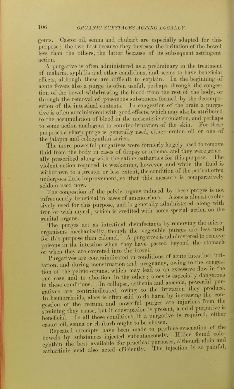 gents. Castor oil, senna and rhnbarb are especially adapted for this purpose ; the two first because they increase the irritation of the bowel less than the others, the latter because of its subsequent astringent action. A purgative is often administered as a preliminary in the treatment of malaria, syphilis and other conditions, and seems to have beneficial effects, although these are difficult to explain. In the beginning of acute fevers also a purge is often useful, perhaps through the conges- tion of the bowel withdrawing the blood from the rest of the body, or through the removal of poisonous substances formed by the decompo- sition of the intestinal contents. In congestion of the brain a purga- tive is often administered with good effects, which may also be attributed to the accumulation of blood in the mesenteric circulation, and perhaps to some action analogous to counter-irritation of the skin. For these purposes a sharp purge is generally used, either croton oil or one of the jalapin and colocynthin series. The more powerful purgatives were formerly largely used to remove fluid from the body in cases of dropsy or oedema, and they were gener- ally prescribed along with the saline cathartics for this purpose. The violent action required is weakening, however, and while the fluid is withdrawn to a greater or less extent, the condition of the patient often undergoes little improvement, so that this measure is comparatively seldom used now. The congestion of the pelvic organs induced by these purges is not infrequently beneficial in cases of amenorrhcea. Aloes is almost exclu- sively used for this purpose, and is generally administered along with iron or with myrrh, which is credited with some special action on the genital organs. The purges act as intestinal disinfectants by removing the micro- oro-anisms mechanically, though the vegetable purges are less used for this purpose than calomel. A purgative is administered to remove poisons in the intestine when they have passed beyond the stomach or when they are excreted into the bowel. . .. Purgatives are contraindicated in conditions of acute intestinal irri- tation, and during menstruation and pregnancy, owing to the conges- tion of the pelvic organs, which may lead to an excessive flow in the one case and to abortion in the other; aloes is especially dangerous in these conditions. In collapse, asthenia and anaemia, powerlul pur- gatives are contraindicated, owing to the irritation they produce. In haemorrhoids, aloes is often said to do harm by increasing the con- gestion of the rectum, and powerful purges are injurious from the straining they cause, but if constipation is present, a mild purgative is beneficial. In all those conditions, if a purgative is required, either castor oil, senna or rhubarb ought to be chosen. Repeated attempts have been made to produce evacuation ol the bowels by substances injected subcutaneously. Hil er found colo- cynthin the best available for practical purposes, although aloin aiid cathartinic acid also acted efficiently. The injection is so painful,