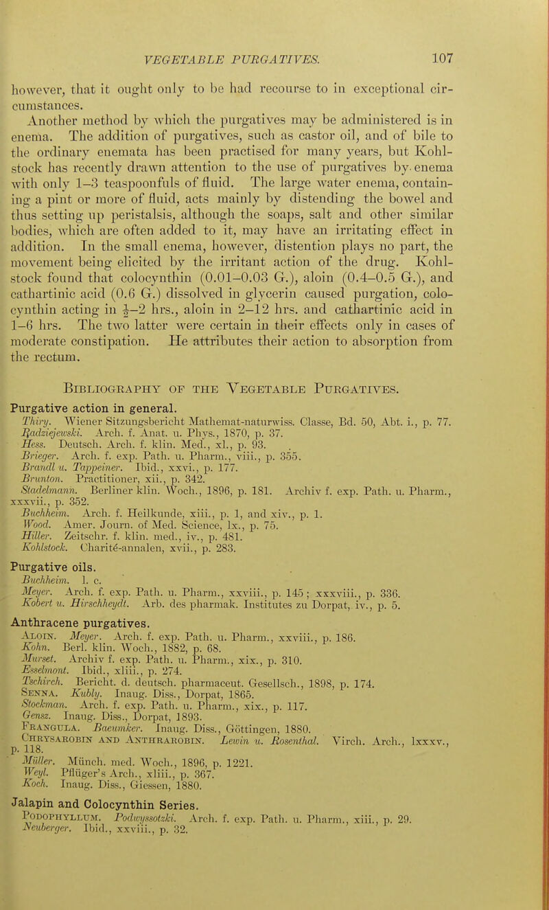 however, that it ought only to be had recourse to in exceptional cir- cumstances. Another method by which the purgatives may be administered is in enenia. The addition of purgatives, such as castor oil, and of bile to the ordinary enemata has been practised for many years, but Kohl- stock has recently drawn attention to the use of purgatives by. enema with only 1-3 teaspoonfuls of fluid. The large water enema, contain- ing a pint or more of fluid, acts mainly by distending the bowel and thus setting up peristalsis, although the soaps, salt and other similar bodies, which are often added to it, may have an irritating effect in addition. In the small enema, however, distention plays no part, the movement being elicited by the irritant action of the drug. Kohl- stock found that colocynthin (0.01-0.03 G.), aloin (0.4-0.5 Gr.), and cathartinic acid (0.6 G.) dissolved in glycerin caused purgation, colo- cynthin acting in |^-2 hrs., aloin in 2-12 hrs. and cathartinic acid in 1-6 hrs. The two latter were certain in their eifects only in cases of moderate constipation. He attributes their action to absorption from the rectum. BiBLIOGEAPHY OF THE VEGETABLE PuEGATIVES. Purgative action in general. Thinj. Wiener Sitzungsbericlit Matliemat-natiirwiss. Classe, Bd. 50, Abt. i., p. 77. Iladziejewski. Arch. f. Anat. u. Phys., 1870, p. 37. Hess. Deutscli. Arcli. f. klin. Meet, xL, p. 93. Brieger. Arch. f. exp. Path. u. Pharm., viii., p. 355. Brandl u. Tappeiner. Ibid., xxvi., p. 177. Brunton. Practitioner, xii., p. 342. Stadelmanh. Berliner klin. Woch., 1896, p. 181. Archiv f. exp. Path. u. Pharm., xxxvii., p. 352. Buchheim. Arch. f. Heilkunde, xiii., p. 1, and xiv., p. 1. Wood. Amer. Journ. of Med. Science, Ix., p. 75. Hiller. Zeitschr. f. klin. med., iv., p. 481. Kohlstock. Charit^-annalen, xvii., p. 283. Purgative oils. Buchheim. 1. c. Meyer. Arch. f. exp. Path. u. Pharm., xxviii., p. 145; xxxviii., p. 336. Kobert u. Eirschheydt. Arb. des pharmak. Institutes zu Dorpat, iv., p. 5. Anthracene purgatives. Aloin. Meyer. Arch. f. exp. Path. u. Pharm., xxviii., p. 186. Kohn. Berl. klin. Woch., 1882, p. 68. Murset. Archiv f. exp. Path. u. Pharm., xix., p. 310. Esselmont. Ibid., xliii., p. 274. Tschirch. Bericht. d. deutsch. pharmaceut. Gesellsch., 1898, p. 174. Senna. Kubly. Inaug. Diss., Dorpat, 1865. Stockman. Arch. f. exp. Path. n. Pharm., xix., p. 117. Gensz. Inang. Diss., Dorpat, 1893. Frangula. Baeumker. Inaug. Diss., Gottingen, 1880. Chry.sarobin and Anthrarobin. Lewin u. Rosenthal. Virch. Arch., Ixxxv., p. 118. MiUkr. Miinch. med. Woch., 1896, p. 1221. Weyl. Pfiuger's Arch., xliii., p. 367. Koch. Inaug. Diss., Giessen, 1880. Jalapin and Colocynthin Series. PoTJOPTiYLi.UM. Podwyssoizki. Arch. f. exp. Path. n. Pharm., xiii., p. 29. Muberger. Ibid., xxviii., p. 32.
