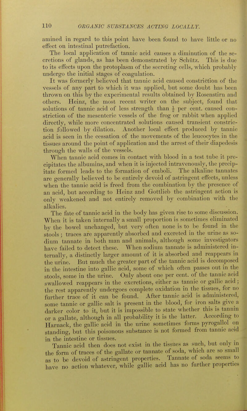 amined in regard to this point have been found to have little or no effect on intestinal putrefaction. The local application of tannic acid causes a diminution of the se- cretions of glands, as has been demonstrated by Schiitz. This is due to its effects upon the protoplasm of the secreting cells, which probably undergo the initial stages of coagulation. It was formerly believed that tannic acid caused constriction of the vessels of any part to which it was applied, but some doubt has been thrown on this by the experimental results obtained by Rosenstirn and others. Heinz, the most recent writer on the subject, found that solutions of tannic acid of less strength than | per cent, caused con- striction of the mesenteric vessels of the frog or rabbit when applied directly, while more concentrated solutions caused transient constric- tion followed by dilation. Another local effect produced by tannic acid is seen in the cessation of the movements of the leucocytes in the tissues around the point of application and the arrest of their diapedesis through the walls of the vessels. When tannic acid comes in contact with blood in a test tube it pre- cipitates the albumins, and when it is injected intravenously, the precip- itate formed leads to the formation of emboli. The alkaline tannates are generally believed to be entirely devoid of astringent effects, unless when the tannic acid is freed from the combination by the presence of an acid, but according to Heinz and Gottlieb the astringent action is only weakened and not entirely removed by combination with the alkalies. The fate of tannic acid in the body has given rise to some discussion. When it is taken internally a small proportion is sometimes eliminated by the bowel unchanged, but very often none is to be found in the stools ; traces are apparently absorbed and excreted in the urine as so- dium tannate in both man and animals, although some investigators have failed to detect these. When sodium tannate is administered in- ternally, a distinctly larger amount of it is absorbed and reappears in the urine. But much the greater part of the tannic acid is decomposed in the intestine into gallic acid, some of which often passes out in the stools, some in the urine. Only about one per cent, of the tannic acid swallowed reappears in the excretions, either as tannic or gallic acid; the rest apparently undergoes complete oxidation in the tissues,^ for no further trace of it can be found. After tannic acid is administered, some tannic or gallic salt is present in the blood, for iron salts give a darker color to it, but it is impossible to state Avhether this is tannin or a gallate, although in all probability it is the latter. According to Harnack, the gallic acid in the urine sometimes forms pyrogallol on standing, but this poisonous substance is not formed from tannic acid in the intestine or tissues. Tannic acid then does not exist in the tissues as such, but only ni the form of traces of the gallate or tannate of soda, which are so small as to be devoid of astringent properties. Tannate of soda seems to have no action whatever, while gallic acid has no further properties