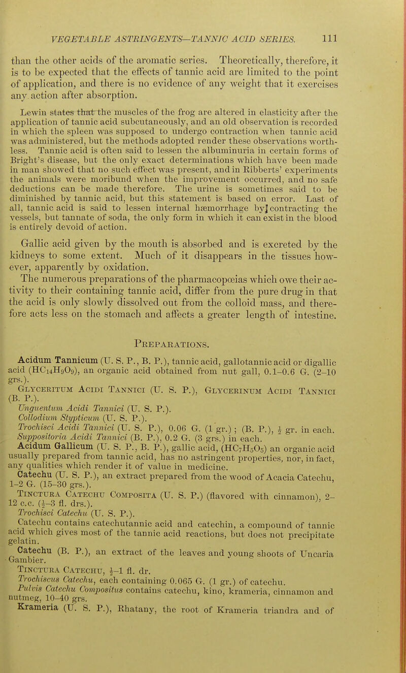 than the other acids of the aromatic series. Theoretically, therefore, it is to be expected that the effects of tannic acid are limited to the point of application, and there is no evidence of iany weight that it exercises any action after absorption. Lewin states that the muscles of the frog are altered in elasticity after the application of tannic acid subcutaneously, and an old observation is recorded in -which the spleen was supposed to undergo contraction when tannic acid was administered, but the methods adopted render these observations worth- less. Tannic acid is often said to lessen the albuminuria in certain forms of Bright's disease, but the only exact determinations which have been made in man showed that no such effect was present, and in Ribberts' experiments the animals were moribund when the improvement occurred, and no safe deductions can be made therefore. The urine is sometimes said to be diminished by tannic acid, but this statement is based on error. Last of all, tannic acid is said to lessen internal haemorrhage byj contracting the vessels, but tannate of soda, the only form in which it can exist in the blood is entirely devoid of action. Gallic acid given by the mouth is absorbed and is excreted by the kidneys to some extent. Much of it disappears in the tissues how- ever, apparently by oxidation. The numerous preparations of the pharmacopoeias which owe their ac- tivity to their containing tannic acid, differ from the pure drug in that the acid is only slowly dissolved out from the colloid mass, and there- fore acts less on the stomach and affects a greater length of intestine. Peeparations. Acidum Tannicum (U. S. P., B. P.), tannic acid, gallotannicacid or digallic acid (HC14H9O9), an organic acid obtained from nut gall, 0.1-0.6 G. (2-10 grs.). Glyceritum AciDi Tannici (U. S. p.), Glycerinum Acidi Tannici (B. P.). TJnguentum Acidi Tannici (U. S. P.). Colloclium Stypticmn (U. S. P.). Trochisci Acidi Tannici (U. S. P.), 0.06 G. (1 gr.) ; (B. P.), i gr. in each. Suppositoria Acidi Tannici (B. P.), 0.2 G. (3 grs.) in each Acidum Gallicum (U. S. P., B. P.), gallic acid, (HC7H5O5) an organic acid usually prepared from tannic acid, has no astringent properties, nor, in fact, any qualities which render it of value in medicine. Catechu (U. S. P.), an extract prepared from the wood of Acacia Catechu, 1-2 G. (15-30 grs.). Tinctura Catechu Composita (U. S. P.) (flavored with cinnamon), 2- 12 c.c. (^-3 fl. drs.). ^' Trochisci Catechu (U. S. P.). Catechu contains catechutannic acid and catechin, a compound of tannic acid which gives most of the tannic acid reactions, but does not precipitate gelatin. ^ Catechu (B. P.), an extract of the leaves and young shoots of Uncaria ■ Gambier. Tinotura Catechu, fl. dr. Trochiscus Catechu, each containing 0.065 G. (1 gr.) of catechu. Pulvis Catechu Compositus contains catechu, kino, krameria, cinnamon and nutmeg, 10-40 grs. Krameria (U. S. P.), Rhatany, the root of Krameria triandra and of