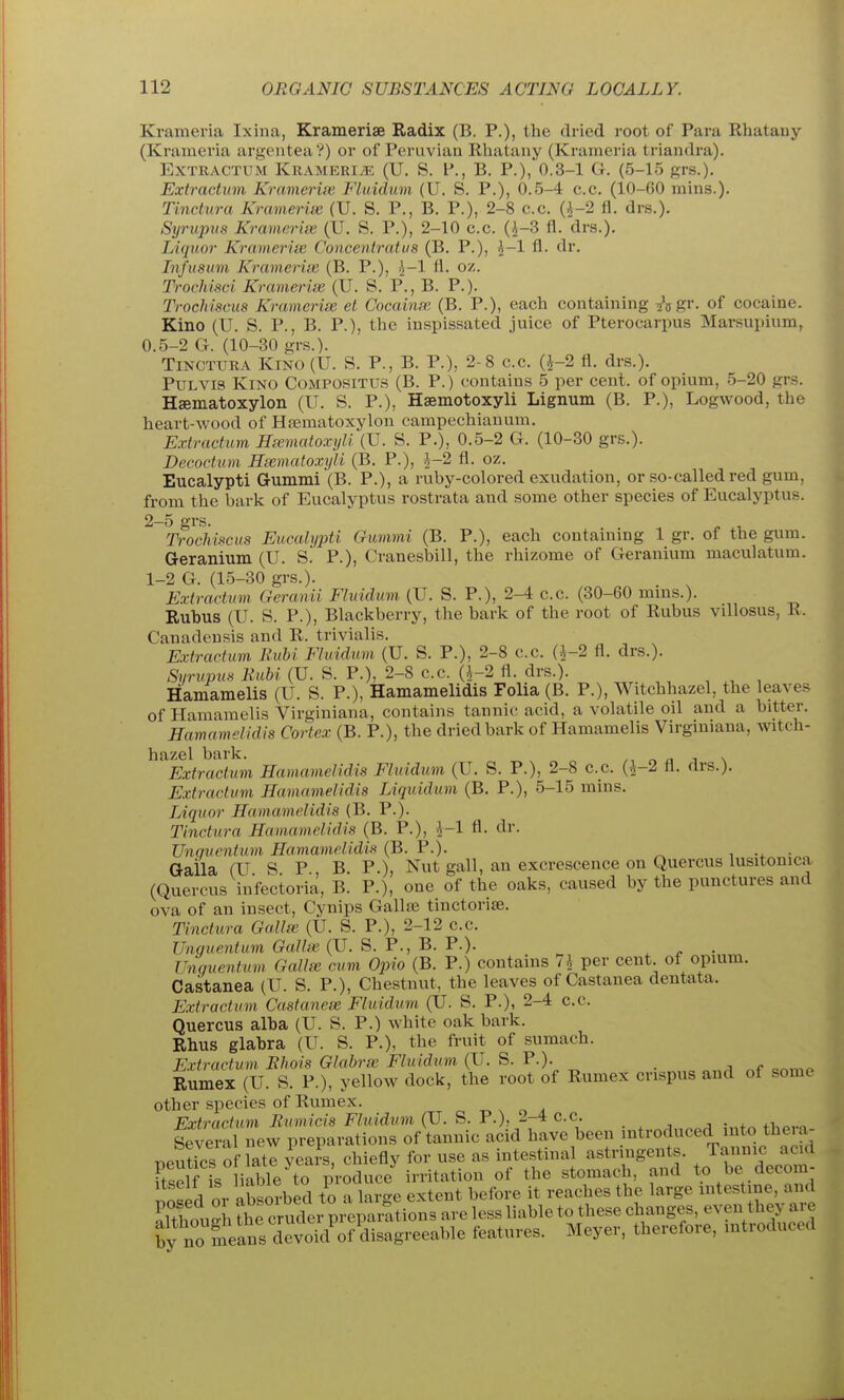 Krameria Ixiua, Krameriae Radix (B. P.), the dried root of Para Rhatauy (Kramevia argenteaV) or of Peruvian Rhatany (Krameria triandra). EXTRACTUM KRAMERIiE (U. S. P., B. P.), 0.3-1 G. (5-15 grs.). Extractum Kramerite Fluidum (U. S. P.), 0.5-4 c.c. (10-60 mins.). Tindura Krameria; (U. S. P., B. P.), 2-8 c.c. (i-2 fl. drs.). Stjrupiis Kramerios (U. S. P.), 2-10 c.c. (^-3 fl. drs.). Liquor Krameriie Conceniratus (B. P.), ^-1 fl. dr. Infusum Krameria; (B. P.), .^-1 fl. oz. Trochisci Krameria; (U. S. P., B. P.). Trochisaus Krameria; el Cocaina; (B. P.), eacli containing ^\gv. of cocaine. Kino (U. S. P., B. P.), the inspissated juice of Pterocarpus Marsupium, 0.5-2 G. (10-30 grs.). TiNCTURA Kino (U. S. P., B. P.), 2-8 c.c. (^-2 fl. drs.). PuLVis Kino Compositus (B. P.) contains 5 per cent, of opium, 5-20 grs. Hsematoxylon (U. S. P.), Hsemotoxyli Lignum (B. P.), Logwood, the heart-wood of Hfematoxylou campechianum. Extractum Ha;matoxyli (U. S. P.), 0.5-2 G. (10-30 grs.). Decoctum Hsematoxyli (B. P.), ^-2 fl. oz. Eucalypti Gummi (B. P.), a ruby-colored exudation, or so-called red gum, from the bark of Eucalyptus rostrata and some other species of Eucalyptus. 2-5 grs T7%cJii.^cus Eucalypti Gummi (B. P.), each containing 1 gr. of the gum. Geranium (U. S. P.), Cranesbill, the rhizome of Geranium maculatum. 1-2 G. (15-30 grs.). Extractum Geranii Fluidum (U. S. P.), 2-4 c.c. (30-60 mms.). Rubus (U. S. P.), Blackberry, the bark of the root of Rubus villosus, R. Canadensis and R. trivialis. Extractum Kubi Fluidum (U. S. P.), 2-8 c.c. (^-2 fl. drs.). Syrupus Kubi (U. S. P.), 2-8 c.c. (^-2 fl. drs.). Hamamelis (U. S. P.), Hamamelidis Folia (B. P.), Witchhazel, the leaves of Hamamelis Virginiana, contains tannic acid, a volatile oil and a bitter. Hamamelidis Cortex (B. P.), the dried bark of Hamamelis Virgmiaua, witch- hazel bark. ^^ o a a \ Extractum Hamamelidis Fluidum (U. S. P.), 2-8 c.c. (5-2 fl. (Irs.). Extractum Hamamelidis Liquidum (B. P.), 5-15 mins. Liquor Hamamelidis (B. P.). Tinctura Hamamelidis (B. P.), ^-1 fl. dr. Unguentum Hamamelidis (B. P.). .... Gaila (U S P B P.), Nut gall, an excrescence on Quercus lusitonica (Quercus infectoria, B. P.), one of the oaks, caused by the punctures and ova of an insect, Cynips GallaJ tinctorise. Tinctura Galla;. (U. S. P.), 2-12 c.c. Unquentum Gallie (U. S. P., B. P.). j. ^ • Unguentum Gall^ cum Opio (B. P.) contains 7i per cent of opium. Castanea (U. S. P.), Chestnut, the leaves of Castanea dentata. Extractum Castanea; Fluidum (U. S. P.), 2-4 c.c. Quercus alba (U. S. P.) white oak bark. Rlius glabra (U. S. P.), the fruit of sumach. Extractum EJiois Glabra; Fluidum (U. S. P.). _ Rumex (U. S. P.), yellow dock, the root of Rumex cnspus and of some other species of Rumex. r o r. n o a Extractum Rumicis Fluidum (U. S. P.), 2-4 c.c. . ^ , j • fi,^..^ Several new preparations of tannic acid have been introduced into thei a- peutics o - late yeais, chiefly for use as intestinal astringents. Tan«^« ftsolf is liable to produce irritation of the stomach, and to be decom- ^clrl or nbsorbed to a lar-e extent before it reaches the large intestine, and